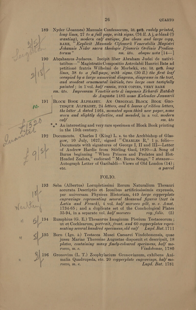 189 190 191 ja- 192 Aly + SS 1y| ; f,} 194 ¥} 395 A a %1 196 26 QUARTO Nyder (Joannes) Manuale Confessorum, lit. goth. rudely printed, long lines, 27 to a full page, with signs. (76 ll. Aj, a blank (2) wanting), modern calf antique, fine clean and large copy, RARE, Heplicit Manuale Cofessorii Venerabilis Magistri Johannis Nider sacra theologie Pfessoris Ordinis Predica- torum ” sm. 4to. absque nota [14—] Abrahamus Judaeus. Incipit liber Abraham Judei de nativi- tatibus— Magistratis Compositio Astrolabii Hanrici Bate ad petitioné fratris Wilhelmi de Morbeka, ete. lit. goth. dong lines, 38 to a full-page, with signs. (30 Il.) the first leaf occupied by a large numerical diagram, diagrams in the teat, and woodcut ornamental initials, two large ones tastefully painted ; in 1'vol. half russia, FINE COPIES, VERY RARE Impressum Venetiis arte &amp; impensis Krhardi Ratdolt de Augusta 1485 nona Kalendas Januarit Biock Book ALPHABET. AN ORIGINAL BLocK Book GRo- TESQUE ALPHABET, 24 letters, and 6 leaves of ribbon letters, the letter A dated 1464, mounted upon thick new paper, some worn and slightly defective, and mended, in a vol. modern calf sm. 4to An interesting and very rare specimen of Block Book printing in the 15th century. Documents. Charles I (King) L. s. to the Archbishop of Glas- gow, 10 July, 1627, signed ““CuHartes R,” 1 p. folio— Documents with signatures of George I, II and [1]—Letter of Andrew Hardie from Stirling Gaol, 1820—A Song of Burns beginning “When Princes and Prelates and Hot- Headed Zealots,” endorsed “ Mr. Burns Songe,” 7 stanzas— Autograph Letter of Garibaldi—Views of Old London (14) ; etc. a parcel FOLIO. Seba (Albertus) Locupletissimi Rerum Naturalium Thesauri accurata Descriptio et. Iconibus artificiosissimis expressis, per universam Physices Historiam, 449 large copperplate engravings representing several thousand figures (teat in Latin and French), 4 vol. half morocco gilt, m. e. Amst. 1734-65 ; and a duplicate set of the Conchological Plates 35-94, in a separate vol. half morocco roy. folio. (5) Rumphius (G. E.) Thesaurus Imaginum Piscium Testaceorum ; ut et Cochlearum, portrait, front. and 60 copperplates repre- senting several hundred specimens, old calf Lugd.Bat.1711 Born (Ign. 4) Testacea Musei Caesarei Vindobonensis, quae jussu Mariae Theresiae Augustae disposuit et descripsit, 18 plates, containing many finely-coloured specimens, half mo- rocco, M. e. “indobonae, 1780 Gronovius (L. T.) Zoophylacium Gronovianum, exhibens Ani- malia Quadrupeda, etc. 20 copperplate engravings, half mo-