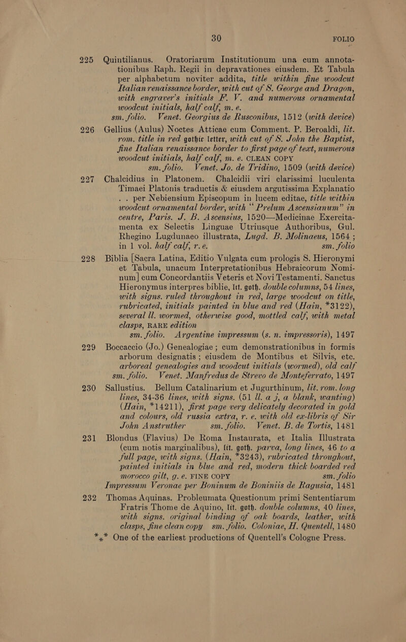 225 bo bo o&gt; 227 228 229 230 231 30 FOLIO Quintilianus. Oratoriarum Institutionum una cum annota- tionibus Raph. Regii in depravationes eiusdem. Et Tabula per alphabetum noviter addita, title within fine woodcut Italian renaissance border, with cut of S. George and Dragon, with engraver’s initials F. V. and numerous ornamental woodcut initials, half calf, m. e. sm. folio. Venet. Georgius de Rusconibus, 1512 (with device) Gellius (Aulus) Noctes Atticae cum Comment. P. Beroaldi, Jit. rom. title in red gothir letter, with cut of S. John the Baptist, fine Italian renaissance border to first page of text, numerous woodcut initials, half calf, m. e. CLEAN COPY sm. folio. Venet. Jo. de Tridino, 1509 (with device) Chalcidius in Platonem. Chalcidii viri clarissimi luculenta Timaei Platonis traductis &amp; eiusdem argutissima Explanatio . . per Nebiensium Episcopum in lucem editae, title within woodcut ornamental border, with “ Prelum Ascensianum” in centre, Paris. J. B. Ascensius, 1520—Medicinae Exercita- menta ex Selectis Linguae Utriusque Authoribus, Gul. Rhegino Lugdunaeo illustrata, Lugd. B. Molinaeus, 1564 ; in 1 vol. half calf, r.e. sm. folio Biblia [Sacra Latina, Editio Vulgata cum prologis S. Hieronymi et Tabula, unacum Interpretationibus Hebraicorum Nomi- num | cum Concordantiis Veteris et Novi Testamenti. Sanctus Hieronymus interpres biblie, Itt. goth. dowble columns, 54 lines, with signs. ruled throughout in red, large woodcut on title, rubricated, initials painted in blue and red (Hain, *3122), several ll. wormed, otherwise good, mottled calf, with metal clasps, RARE edition sm. folio. Argentine impressum (s. n. impressoris), 1497 Boccaccio (Jo.) Genealogiae ; cum demonstrationibus in formis arborum designatis ; eiusdem de Montibus et Silvis, ete. arboreal genealogies and woodcut initials (wormed), old calf sm. folio. Venet. Manfredus de Strevo de Monteferrato, 1497 Sallustius. Bellum Catalinarium et Jugurthinum, lit. rom. long lines, 34-36 lines, with signs. (51 Ud. a j, a blank, wanting) (Hain, *14211), first page very delicately decorated in gold and colours, old russia extra, 7. e. with old ea-libris of Sir John Anstruther sm. folio. Venet. B. de Tortis, 1481 Blondus (Flavius) De Roma Instaurata, et Italia Illustrata (cum notis marginalibus), fit. goth. parva, long lines, 46 to a full page, with signs. (Hain, *3243), rubricated throughout, painted initials in blue and red, modern thick boarded red morocco gilt, g. e. FINE COPY sm. folio Impressum Veronae per Boninum de Boniniis de Ragusia, 1481 Fratris Thome de Aquino, Itt. goth. dowble columns, 40 lines, with signs. original binding of oak boards, leather, with clasps, fine clean copy sm. folio. Coloniae, H. Quentell, 1480