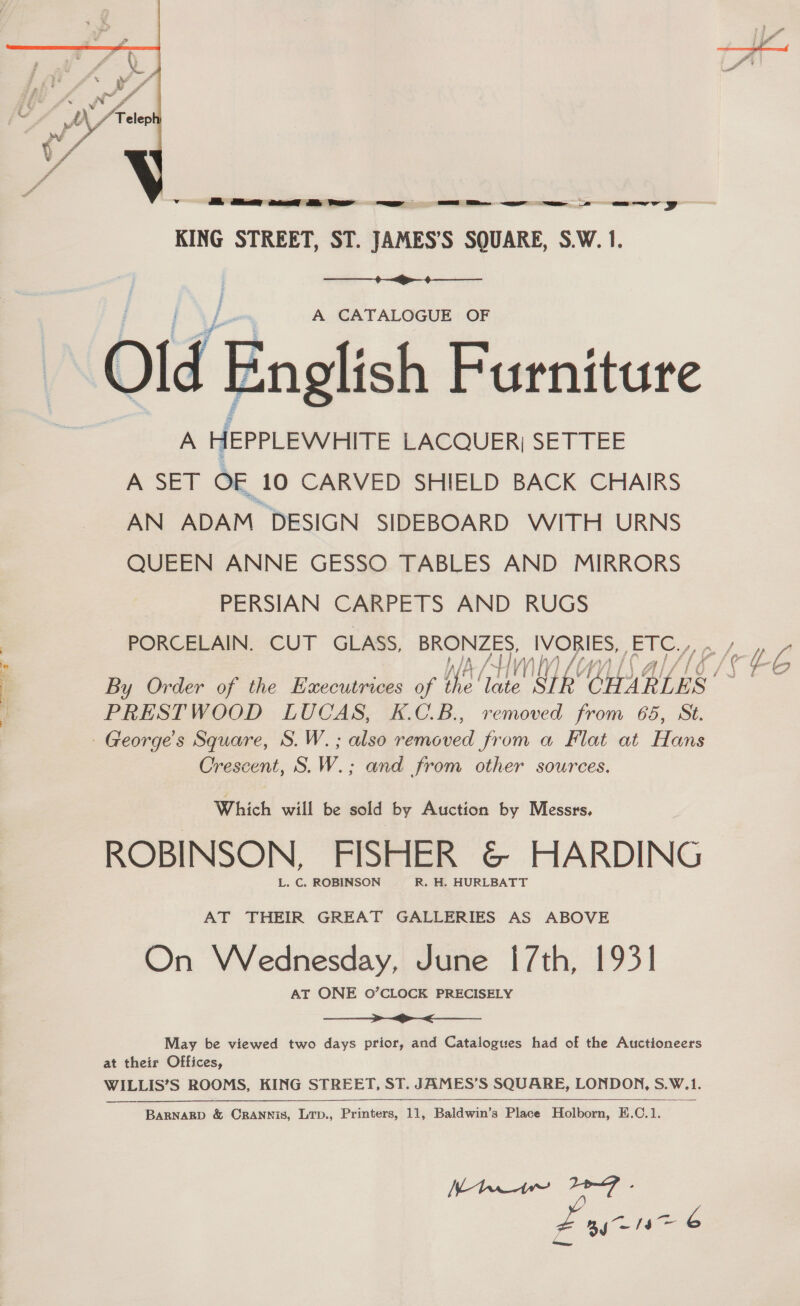  KING STREET, ST. JAMES’S SQUARE, S.W. 1.  A CATALOGUE OF Old English Furniture A HEPPLEWHITE LACQUER) SETTEE A. SET OF 10 CARVED SHIELD BACK CHAIRS AN ADAM. DESIGN SIDEBOARD WITH URNS QUEEN ANNE GESSO TABLES AND MIRRORS PERSIAN CARPETS AND RUGS nly) By Order of the Executrices of ye Be SIR ‘CHARLES’ —_——_ >_< May be viewed two days prior, and Catalogues had of the Auctioneers WILLIS’S ROOMS, KING STREET, ST. JAMES’S SQUARE, LONDON, S.W. 1.  Canes 13> G L