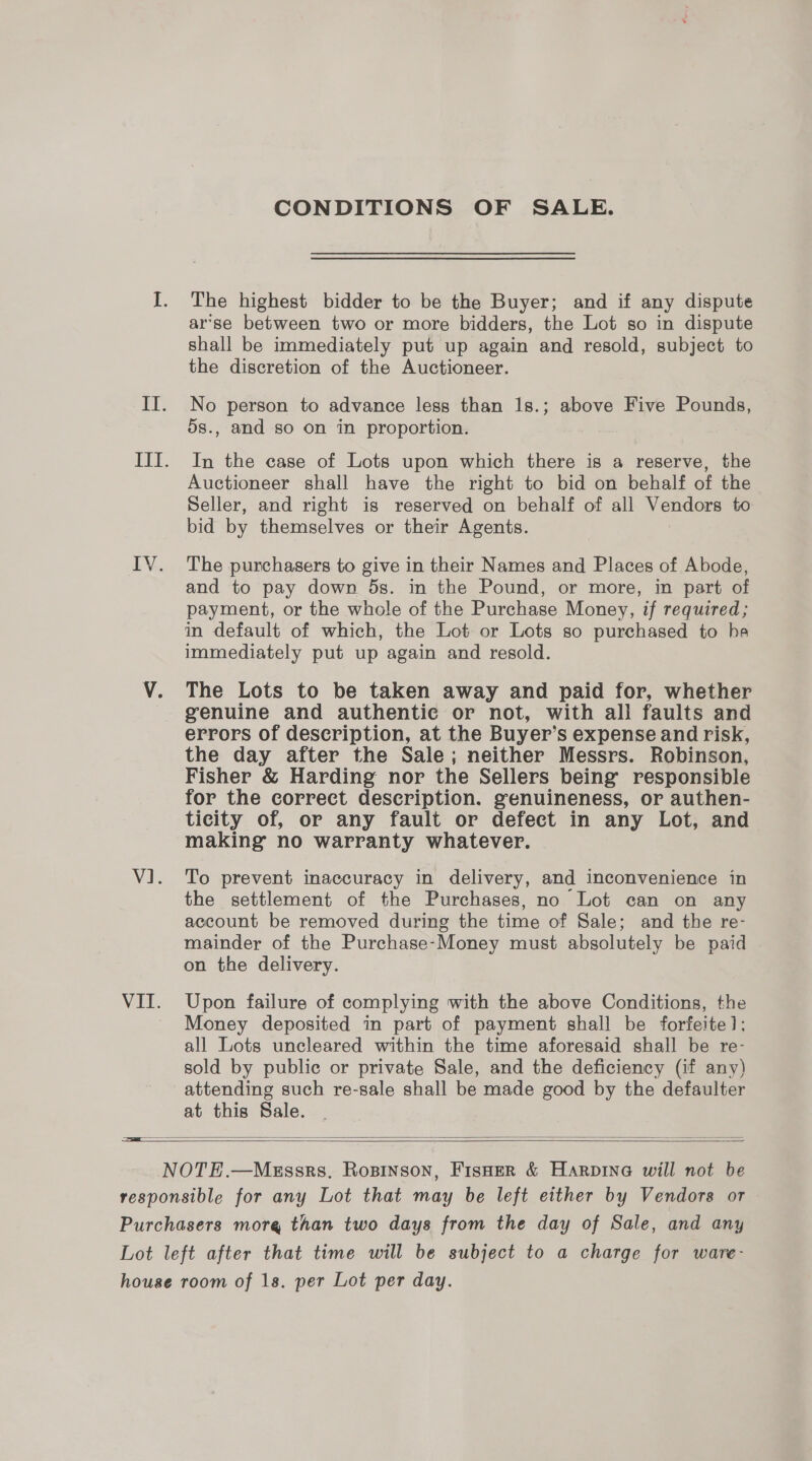 CONDITIONS OF SALE. The highest bidder to be the Buyer; and if any dispute ar‘se between two or more bidders, the Lot so in dispute shall be immediately put up again and resold, subject to the discretion of the Auctioneer. No person to advance less than 18.; above Five Pounds, 5s., and so on in proportion. In the case of Lots upon which there is a reserve, the Auctioneer shall have the right to bid on behalf of the Seller, and right is reserved on behalf of all Vendors to bid by themselves or their Agents. The purchasers to give in their Names and Places of Abode, and to pay down 5s. in the Pound, or more, in part of payment, or the whole of the Purchase Money, if required; in default of which, the Lot or Lots so purchased to he immediately put up again and resold. The Lots to be taken away and paid for, whether genuine and authentic or not, with all faults and errors of description, at the Buyer’s expense and risk, the day after the Sale; neither Messrs. Robinson, Fisher &amp; Harding nor the Sellers being responsible for the correct description. genuineness, or authen- ticity of, or any fault or defect in any Lot, and making no warranty whatever. | To prevent inaccuracy in delivery, and inconvenience in the settlement of the Purchases, no Lot can on any account be removed during the time of Sale; and the re- mainder of the Purchase-Money must absolutely be paid on the delivery. Upon failure of complying with the above Conditions, the Money deposited in part of payment shall be forfeite]: all Lots uncleared within the time aforesaid shall be re- sold by public or private Sale, and the deficiency (if any) attending such re-sale shall be made good by the defaulter at this Sale.   