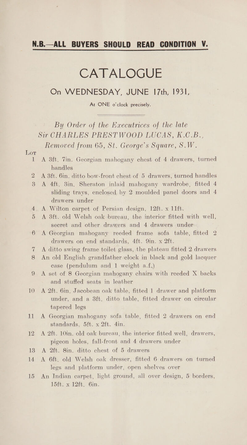 sl) CATALOGUE On WEDNESDAY, JUNE 17th, 1931, At ONE o'clock precisely.   By Order of the Kxecutrices of the late Removed from 65, St. George’s Square, S.W. A 3ft. Tin. Georgian mahogany chest of 4 drawers, turned handles A 8ft. 6in. ditto bow-front chest of 5 drawers, turned handles A 4ft. 8in. Sheraton inlaid mahogany wardrobe, fitted 4 sliding trays, enclosed by 2 moulded panel doors and 4 drawers under A Wilton carpet of Persian design, 12ft. x 11ft. A 3ft. old Welsh oak bureau, the interior fitted with well, secret and other drawers and 4 drawers under A Georgian mahogany reeded frame sofa table, fitted 2 drawers on end standards, 4{t. Qin. x 2ft. A ditto swing frame toilet glass, the plateau fitted 2 drawers An old English grandfather clock in black and gold lacquer case (pendulum and 1 weight a.f,) A set of 8 Georgian mahogany chairs with reeded X backs and stuffed seats in leather A 2ft. 6in. Jacobean oak table, fitted 1 drawer and platform under, and a 38ft. ditto table, fitted drawer on circular tapered legs A Georgian mahogany sofa table, fitted 2 drawers on end standards, 5ft. x 2ft. 4in. A 2ft. 10in. old oak bureau, the interior fitted well, drawers, pigeon holes, fall-front and 4 drawers under A 2ft. 8in. ditto chest of 5 drawers A 6ft. old Welsh oak dresser, fitted 6 drawers on turned legs and platform under, open shelves over An Indian carpet, light ground, ali over design, 5 borders, 15ft. x 12ft. 6m.