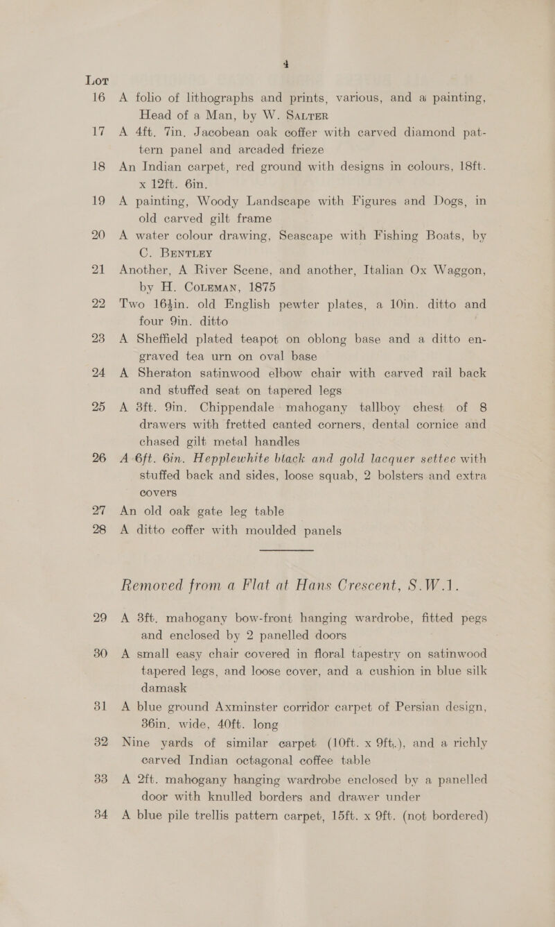 16 Ly 18 19 20 21 22 23 24 25 26 27 28 29 30 bl 32 3d b4 A folio of lthographs and prints, various, and ai painting, Head of a Man, by W. Satter A 4ft. Tin. Jacobean oak coffer with carved diamond pat- tern panel and arcaded frieze An Indian carpet, red ground with designs in colours, 18ft. * 12. 6in., A painting, Woody Landscape with Figures and Dogs, in old carved gilt frame A water colour drawing, Seascape with Fishing Boats, by C. BENTLEY Another, A River Scene, and another, Italian Ox Waggon, by H. Coteman, 1875 Two 164in. old English pewter plates, a 10in. ditto and four Qin. ditto A Sheffield plated teapot on oblong base and a ditto en- graved tea urn on oval base A Sheraton satinwood elbow chair with carved rail back and stuffed seat on tapered legs A 8ft. 9m. Chippendale mahogany tallboy chest of 8 drawers with fretted canted corners, dental cornice and chased gilt metal handles A 6ft. 6in. Hepplewhite black and gold lacquer settee with stuffed back and sides, loose squab, 2 bolsters and extra covers An old oak gate leg table A ditto coffer with moulded panels Removed from a Flat at Hans Crescent, S.W.1. A 3ft. mahogany bow-front hanging wardrobe, fitted pegs and enclosed by 2 panelled doors A small easy chair covered in floral tapestry on satinwood tapered legs, and loose cover, and a cushion in blue silk damask A blue ground Axminster corridor carpet of Persian design, 36in, wide, 40ft. long Nine yards of similar carpet (10ft. x 9ft.), and a richly carved Indian octagonal coffee table A 2ft. mahogany hanging wardrobe enclosed by a panelled door with knulled borders and drawer under A blue pile trellis pattern carpet, 15ft. x 9ft, (not bordered)
