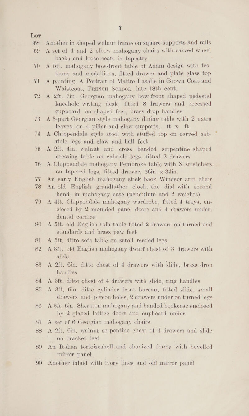68 7 Another in shaped walnut frame on square supports and rails A set of 4 and 2 elbow mahogany chairs with carved wheel backs and loose seats in tapestry A 5ft. mahogany bow-front table of Adam design with fes- toons and medallions, fitted drawer and plate glass top A painting, A Portrait of Maitre Lasalle in Brown Coat and Waistcoat, Frencn Scuoor, late 18th cent, A 2ft. Tin. Georgian mahogany bow-front shaped pedestal kneehole writing desk, fitted 8 drawers and recessed cupboard, on shaped feet, brass drop handles A 8-part Georgian style mahogany dining table with 2 extra leaves, on 4 pillar and claw supports, ft. x ft. A Chippendale style stool with stuffed top on carved ecab- * riole legs and claw and ball feet Ai 2ft. 4in. walnut and cross banded serpentine shaped dressing table on cabriole legs, fitted 2 drawers A Chippendale mahogany Pembroke table with X stretchers on tapered legs, fitted drawer, 36in. x 384in. An early English mahogany stick back Windsor arm chair An old English grandfather clock, the dial with second hand, in mahogany case (pendulum and 2 weights) A 4ft. Chippendale mahogany wardrobe, fitted 4 trays, en- closed by 2 moulded panel doors and 4 drawers under, dental cornice A 5ft. old English sofa table fitted 2 drawers on turned end standards and brass paw feet A 5ft. ditto sofa table on scroll reeded legs A 3ft. old English mahogany dwarf chest of 8 drawers with slide 7 A 2ft. Gin. ditto chest of 4 drawers with slide, brass drop handles A 3ft. ditto chest of 4 drawers with slide, ring handles A 3ft. 6in. ditto cylinder front bureau, fitted slide, small drawers and pigeon holes, 2 drawers under on turned legs A 3ft. 6in, Sheraton mahogany and banded bookease enclosed by 2 glazed lattice doors and cupboard under A set of 6 Georgian mahogany chairs A 2ft. 6in. walnut serpentine chest of 4 drawers and slide on bracket feet An Italian tortoiseshell and ebonized frame with bevelled mirror panel Another inlaid with ivory lines and old mirror panel