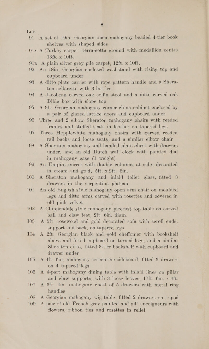91 8 A set of 19in. Georgian open mahogany beaded 4-tier book shelves with shaped sides 18ft. x 10ft. | 92 93 94 95 96 97 98 99 100 101 102 108 104 105 106 107 108 109 An 18in, Georgian enclosed washstand with rising top and cupboard under A ditto plate carrier with rope pattern handle and a Shera- ton cellarette with 3 bottles A Jacobean carved oak coffin stool and a ditto carved oak Bible box with slope top A 8ft. Georgian mahogany corner china cabinet enclosed by a pair of glazed lattice doors and cupboard under Three and 2 elbow Sheraton mahogany chairs with reeded frames and stuffed seats in leather on tapered legs Three Hepplewhite mahogany chairs with carved reeded rail backs and loose seats, and a similar elbow chair A Sheraton mahogany and banded plate chest with drawers under, and an old Dutch wall clock with painted dial in mahogany case (1 weight) An Empire mirror with double columns at side, decorated in cream and gold, 5ft. x 2ft. 6in. A Sheraton mahogany and inlaid toilet glass, fitted 3 drawers in the serpentine plateau An old English style mahogany open arm chair on moulded legs and ditto arms carved with rosettes and covered in old pink velvet A Chippendale style mahogany piecrust top table on carved ball and claw feet, 2ft. 6in. diam. A 5ft. rosewood and gold decorated sofa with scroll ends, support. and back, on tapered legs A 2ft. Georgian black and gold cheffonier with bookshelf above and fitted cupboard on turned legs, and a similar Sheraton ditto, fitted 3-tier bookshelf with cupboard and drawer under A 4ft. 6in. mahogany serpentine sideboard, fitted 3 drawers on 4 tapered legs A 4-part mahogany dining table with inlaid lines on pillar and claw supports, with 8 loose leaves, 17ft. 6in. x 4ft. A 3ft. 4in. mahogany chest of 5 drawers with metal ring handles A Georgian mahogany wig table, fitted 2 drawers on tripod A pair of old French grey painted and gilt enecoigneurs with flowers, ribbon ties and rosettes in relief