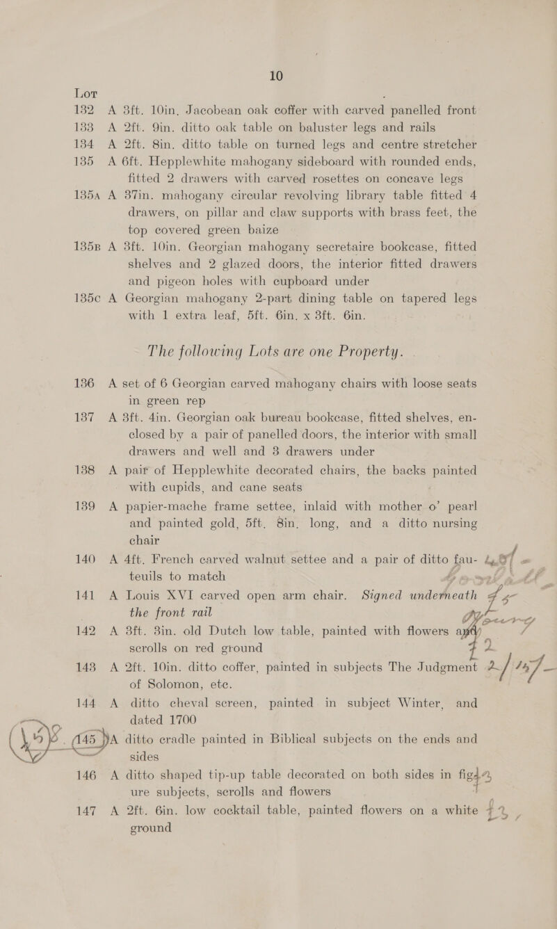 Lor 182 A 8ft. 10in, Jacobean oak coffer with carved panelled front 188 <A 2ft. 9in. ditto oak table on baluster legs and rails 184 A 2ft. 8in. ditto table on turned legs and centre stretcher 135 A 6ft. Hepplewhite mahogany sideboard with rounded ends, fitted 2 drawers with carved rosettes on concave legs 1354 A 87in. mahogany circular revolving library table fitted 4 drawers, on pillar and claw supports with brags feet, the top covered green baize 1358 A 38ft. 10in. Georgian mahogany secretaire bookcase, fitted shelves and 2 glazed doors, the interior fitted drawers and pigeon holes with cupboard under 185c A Georgian mahogany 2-part dining table on tapered legs with 1 extra leaf, 5ft. Gin. x 3ft. 6in: The following Lots are one Property. 186 A set of 6 Georgian carved mahogany chairs with loose seats in green rep 187 A 3ft. 4in. Georgian oak bureau bookcase, fitted shelves, en- closed by a pair of panelled doors, the interior with small drawers and well and 8 drawers under 188 A pair of Hepplewhite decorated chairs, the backs painted with cupids, and cane seats 1839 <A papier-mache frame settee, inlaid with mother o’ pearl and painted gold, 5ft. 8in, long, and a ditto nursing chair | 140 A 4ft. French carved walnut settee and a pair of ditto fau- Lt 2 teuils to match My ry E ae. 141 A Louis XVI carved open arm chair. Signed ON 4 4 the front rail | 142 A 38ft. 3in. old Dutch low table, painted with flowers a scrolls on red ground ”y SS 148 A 2ft. 10in. ditto coffer, painted in subjects The J udgment pa / iS, of Solomon, ete. 144 A ditto cheval screen, painted. in subject Winter, and dated 1700 “a (145 A ditto cradle painted in Biblical subjects on the ends and a sides 146 A ditto shaped tip-up table decorated on both sides in Nth ure subjects, scrolls and flowers ;   by G2 eos 147 A 2ft. 6in. low cocktail table, painted flowers on a white f ground