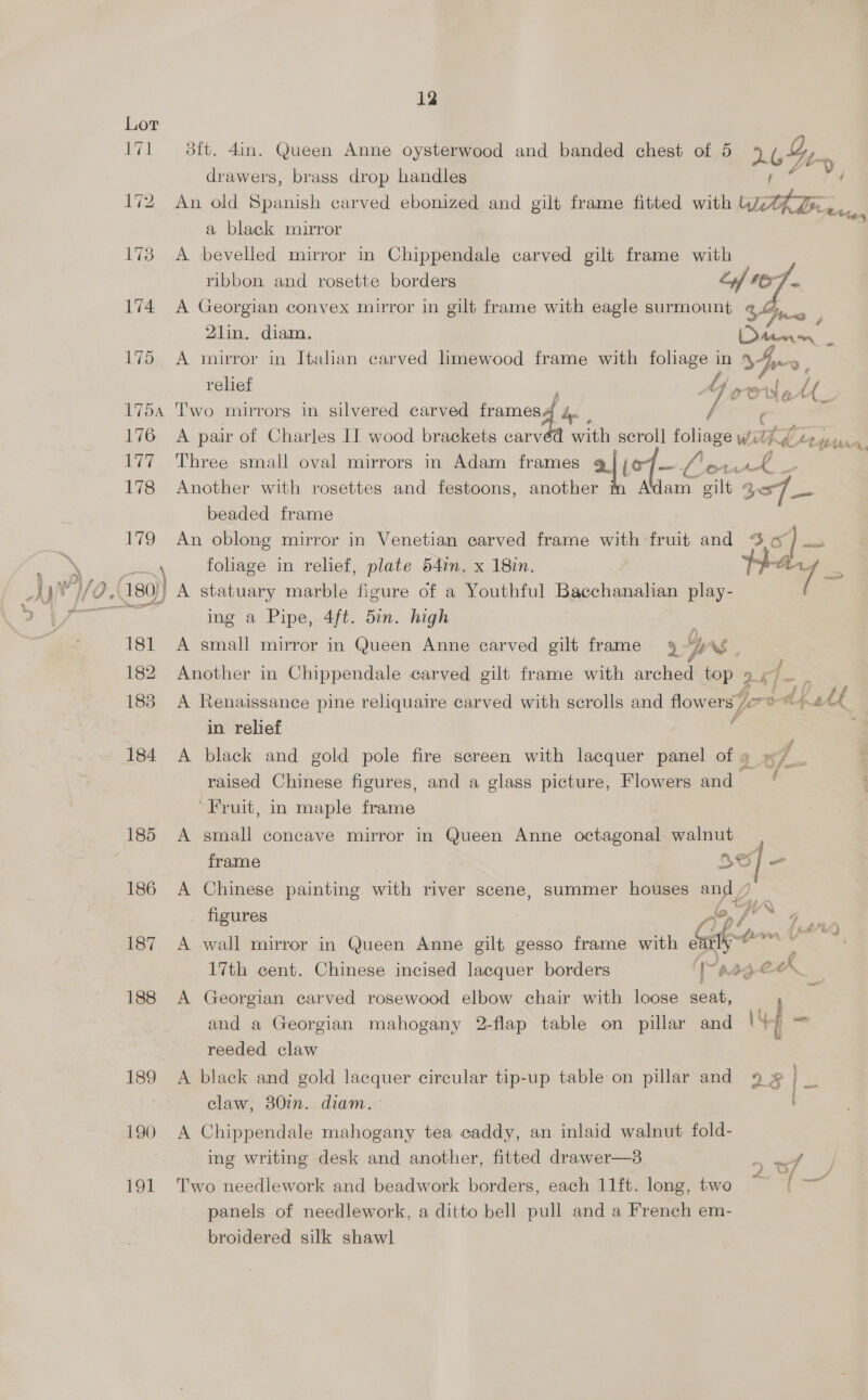 171 ~—s 8ft. 4in. Queen Anne oysterwood and banded chest of 5 2 Gry drawers, brass drop handles 172 An old Spanish carved ebonized and gilt frame fitted with ena e455 a black mirror 173 A bevelled mirror in Chippendale carved gilt frame with ribbon and rosette borders ¥ 4 174 A Georgian convex mirror in gilt frame with eagle surmount ¢ G3 # 2Zlin. diam. Adee - 175 A mirror in Italian carved limewood frame with foliage in 34 >. relief f Y OCU &amp; 28 1754 Two mirrors in silvered carved frames he, / 176 A pair of Charles II wood brackets carv with scroll foliage Wath fl 2» 177 Three small oval mirrors in Adam frames 9] /o7— Le ee 178 Another with rosettes and festoons, another A'idam “ie 357 — beaded frame 179 An oblong mirror in Venetian carved frame with fruit and rr re % \ foliage in relief, plate 54in.x 18in. Hay = /| A statuary marble figure of a Youthful Race hanes play- ing a Pipe, 4ft. 5in. high 181 A small mirror in Queen Anne carved gilt frame 94 7 ue 2 ft AAA, 182. Another in Chippendale carved gilt frame with arched top 9 cf. 183 A Renaissance pine reliquaire carved with scrolls and flowers tlt hall in relief e 184 A black and gold pole fire screen with lacquer panel of 9 raised Chinese figures, and a glass picture, Flowers and — “Fruit, in maple cae 185 A small concave mirror in Queen Anne octagonal walnut frame ASl = 186 A Chinese painting with river scene, summer houses ad, figures : 22> j py™ 4, 187 A wall mirror in Queen Anne gilt gesso frame with Sat Sts 2 17th cent. Chinese incised lacquer borders [raed ee 188 A Georgian carved rosewood elbow chair with loose seat, : zi and a Georgian mahogany 2-flap table on pillar and iY sis reeded claw 189 A black and gold lacquer circular tip-up table on pillar and 9 claw, 30in. diam. OS 190 A Chippendale mahogany tea caddy, an inlaid walnut fold- ing writing desk and another, fitted drawer—3 > wef 191 Two needlework and beadwork borders, each 11ft. long, two ) panels of needlework, a ditto bell pull and a French em- broidered silk shawl