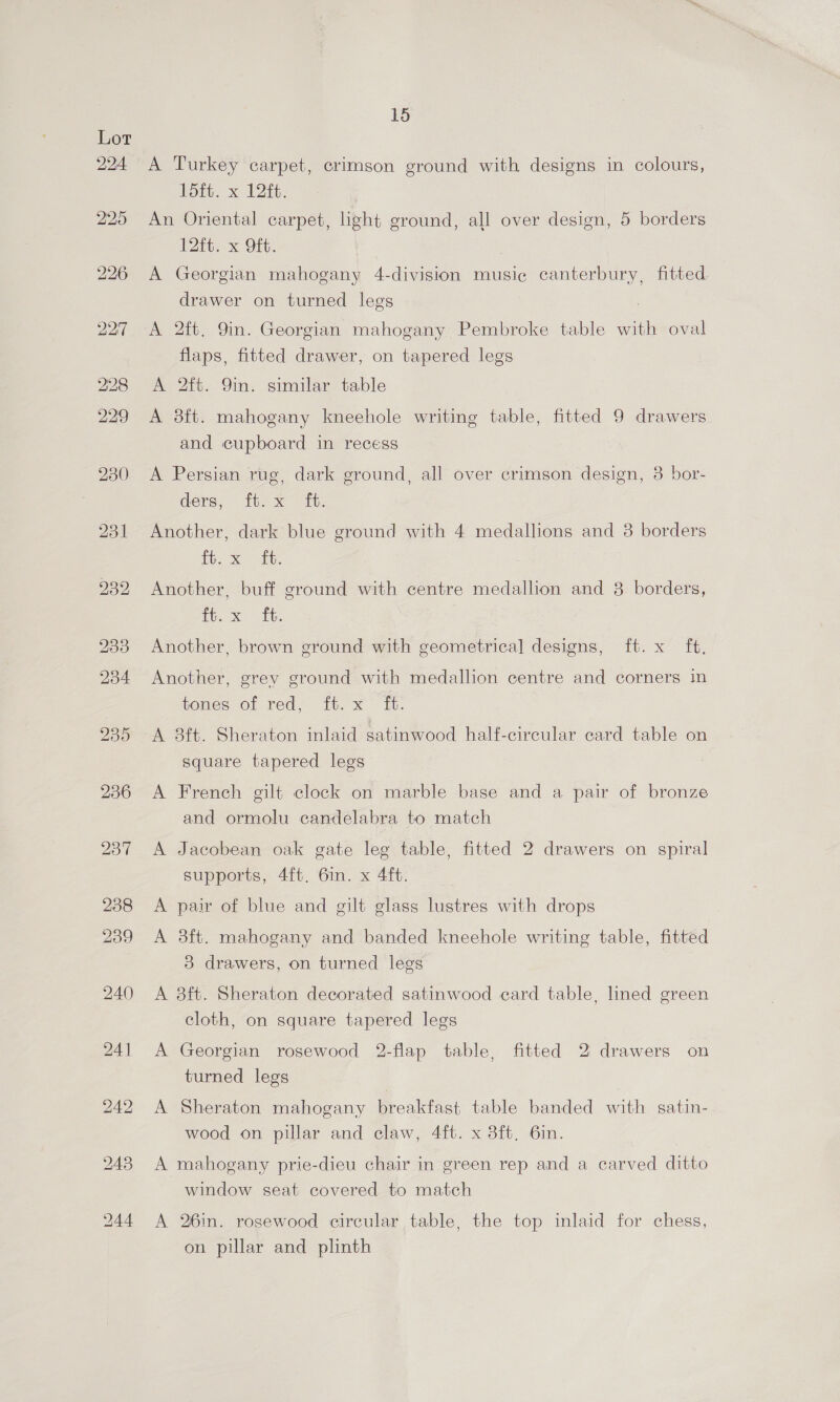 224 244 15 A Turkey carpet, crimson ground with designs in colours, foe x 122i An Oriental carpet, light ground, all over design, 5 borders Pi x Git: A Georgian mahogany 4-division music canterbury, fitted drawer on turned legs A 2ft. 9in. Georgian mahogany Pembroke table with oval flaps, fitted drawer, on tapered legs A 2ft. 9in. similar table A 8ft. mahogany kneehole writing table, fitted 9 drawers and cupboard in recess A Persian rug, dark ground, all over crimson design, 8 bor- ders, ft: x” ft: Another, dark blue ground with 4 medallions and 38 borders Eb Xe) slit Another, buff ground with centre medallion and 8 borders, bee, ihe Another, brown ground with geometrical designs, ft. x ft. Another, grey ground with medallion centre and corners in tenes of red; {t.x° It. A 3ft. Sheraton inlaid satinwood half-circular card table on square tapered legs A French gilt clock on marble base and a pair of bronze and ormolu candelabra to match A Jacobean oak gate leg table, fitted 2 drawers on spiral supports, 4ft. 6in. x 4ft. A pair of blue and gilt glass lustres with drops A 3ft. mahogany and banded kneehole writing table, fitted 3 drawers, on turned legs A 3ft. Sheraton decorated satinwood ecard table, lined green cloth, on square tapered legs A Georgian rosewood 2-flap table, fitted 2 drawers on turned legs A Sheraton mahogany breakfast table banded with satin- wood on pillar and claw, 4ft. x 8ft. 6in. A mahogany prie-dieu chair in green rep and a carved ditto window seat covered to match A 26in. rosewood circular table, the top inlaid for chess, on pillar and plinth