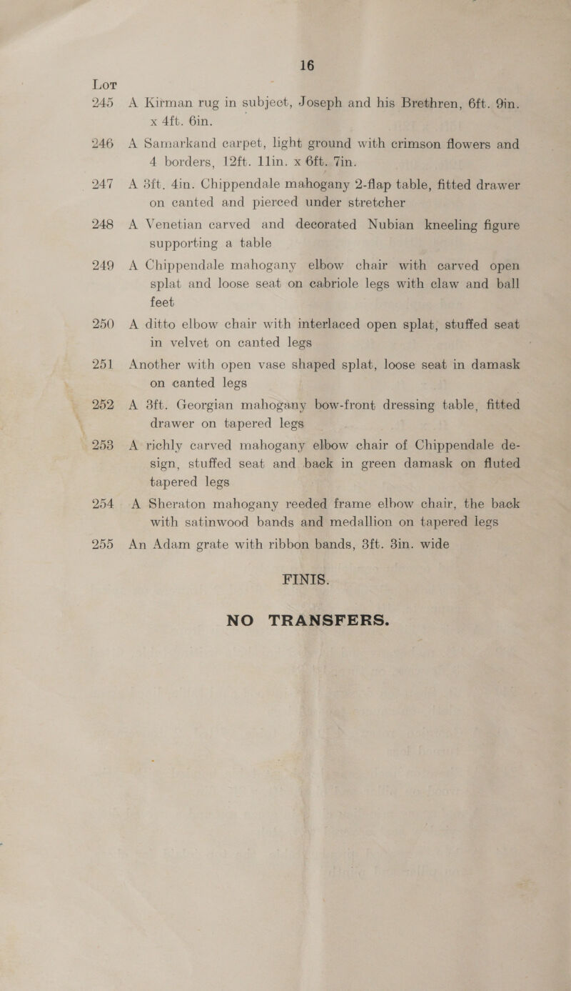255 A Kirman rug in subject, Joseph and his Brethren, 6ft. 9in. x 4ft. 6in. A Samarkand carpet, ight ground with crimson flowers and 4 borders, 12ft. llin. x 6ft. Tin. A 3ft. 4in. Chippendale mahogany 2-flap table, fitted drawer on canted and pierced under stretcher A Venetian carved and decorated Nubian kneeling figure supporting a table A Chippendale mahogany elbow chair with carved open splat and loose seat on cabriole legs with claw and ball feet A ditto elbow chair with interlaced open splat, stuffed seat in velvet on canted legs Another with open vase shaped splat, loose seat in damask on canted legs | A 3ft. Georgian mahogany bow-front dressing table, fitted drawer on tapered legs A richly carved mahogany elbow chair of Chippendale de- sign, stuffed seat and back in green damask on fluted tapered legs A Sheraton mahogany reeded frame elbow chair, the back with satinwood bands and medallion on tapered legs An Adam grate with ribbon bands, 3ft. 8in. wide FINIS. NO TRANSFERS.
