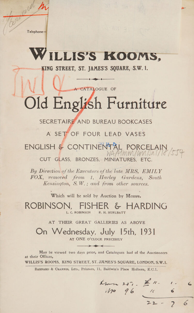  ILLIS’S KOOMS, KING STREET, ST. JAMES’S SQUARE, S.W. 1. ci =   ase ii 4 z : . 2 x >   a Ly, ‘cow CATALOGUE OF g 7 Old Eng oli ENGLISH &amp; CONTINENTAL PORCELAIN CUT GLASS BRONZES, Mele ETC. By Dverection of the Bacilon of the late MRS. EMILY FOX, removed from 1, Harley Gardens, South Kensington, S.W.; and from other sources. Which will be sold by Auction by Messrs, ROBINSON, FISHER &amp; HARDING L. C. ROBINSON R. H. HURLBATT AT THEIR GREAT GALLERIES AS ABOVE On Wednesday, July [oth, 1931 AT ONE 0O’CLOCK PRECISELY ————>~.<__ May be viewed two days prior, and Catalogues had of the Auctioneers at their Offices, WHE S ROOMS, KING STREET, ST. JAMES’S SQUARE, LONDON, S.W.1. BARNARD &amp; CRANNIS, Lip., Printers, 11, Baldwiss Place Holborn, E.C. sp  Ms, PN ae ie &amp; yp 96 /¢ 6 ee ee,