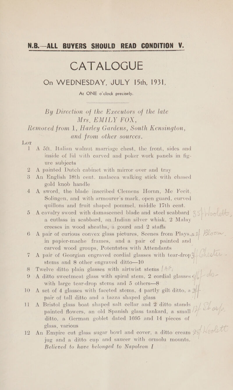 CATALOGUE On WEDNESDAY, JULY 15th, 1931, At ONE o'clock precisely.   By Direction of the Eaxecutors of the late Mrs, HMILY FOX, Removed from 1, Harley Gardens, South Kensington, and from other sources. Lor 1 A 5ft. Italan walnut marriage chest, the front, sides and inside of ld with carved and poker work panels in fig- ure subjects 2 A painted Dutch cabinet with mirror over and tray 3 An Enghsh 18th cent. malacca walking stick with chased gold knob handle 4 A sword, the blade inscribed Clemens Hornn, Me Fecit, Solingen, and with armourer’s mark, open guard, curved quillons and fruit shaped pommel, middle 17th cent. 5 Acavalry sword with damascened blade and steel scabbard a cutlass in scabbard, an Indian silver whisk, 2 Malay creeses in wood sheaths, a gourd and 2 staffs 17 | ip in papier-mache frames, and a pair of painted and carved wood groups, Potentates with Attendants | 7 A pair of Georgian engraved cordial glasses with tear-drop 3 stems and 8 other engraved ditto—10 8 Twelve ditto plain glasses with airtwist stems [AF 9 A ditto sweetmeat glass with spiral stem, 2 cordial glasses ¢ with large tear-drop stems and 5 others—8 | 10 A set of 4 glasses with faceted stems, 4 partly gilt ditto, a 24 pair of tall ditto and a tazza shaped glass 1i A Bristol glass boat shaped salt cellar and 2 ditto stands painted flowers, an old Spanish glass tankard, a small ditto, a German goblet dated 1695 and 14 pieces of glass, various 12 An Empire cut glass sugar bowl and cover, a ditto cream jug and a ditto cup and saucer with ormolu mounts.