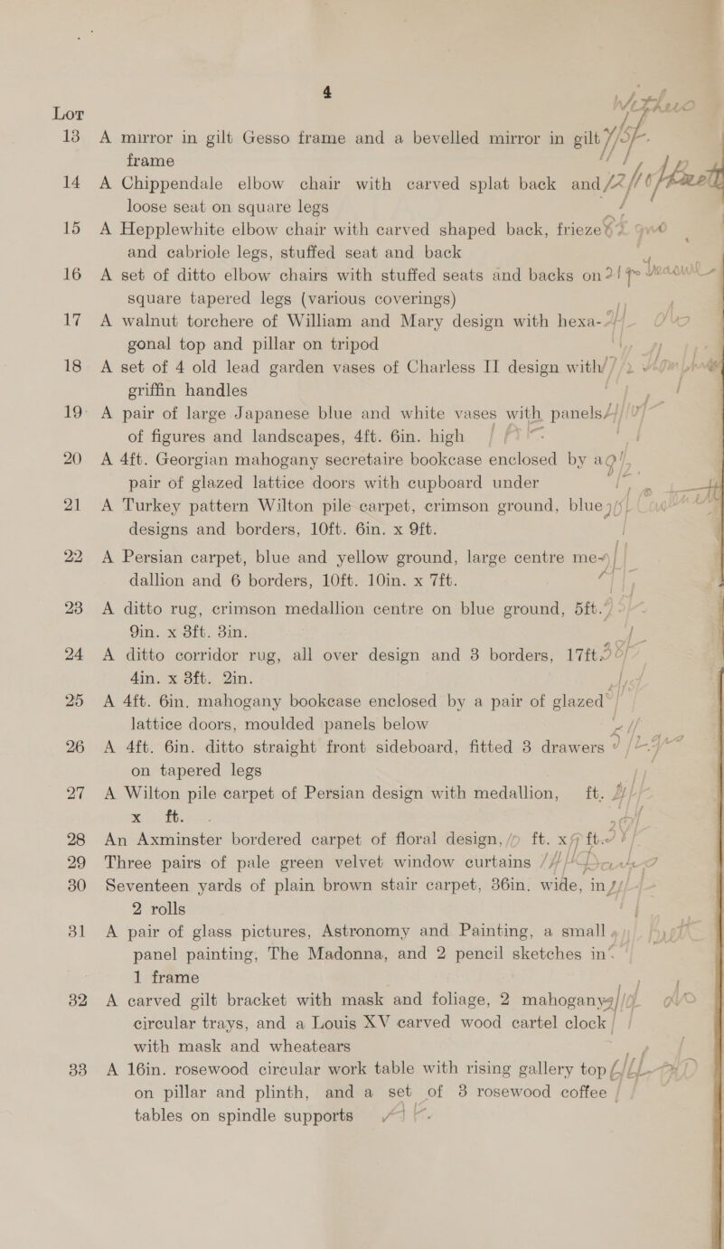 Lor 13 32 3d 4 Wes LALLO  A mirror in gilt Gesso frame and a bevelled mirror in gilt I} frame | y ge A Chippendale elbow chair with carved splat back a, pl loose seat on square legs A Hepplewhite elbow chair with carved shaped back, frieze 6 qv and cabriole legs, stuffed seat and back ? A set of ditto elbow chairs with stuffed seats and backs on?! f> “°*'—~ square tapered legs (various coverings) ol ; A walnut torchere of William and Mary design with hexa-- OW gonal top and pillar on tripod A set of 4 old lead garden vases of Charless II design with/ / erifin handles  of figures and landscapes, 4ft. 6in. high | A 4ft. Georgian mahogany secretaire bookcase enclosed by agi, pair of glazed lattice doors with cupboard under jae A Turkey pattern Wilton pile carpet, crimson ground, blue j/), | designs and borders, 10ft. 6in. x 9ft. A Persian carpet, blue and yellow ground, large centre me~) dallion and 6 borders, 10ft. 10in. x 7ft. - i A ditto rug, crimson medallion centre on blue ground, 5ft.’ | 9in. x 8ft. 3in. / A ditto corridor rug, all over design and 3 borders, 17f.2 OF din. x 3ft. Qin. yet A 4ft. 6in. mahogany bookease enclosed by a pair of glazed’ | lattice doors, moulded panels below Pe A 4ft. 6in. ditto straight front sideboard, fitted 3 drawers d (Lay on tapered legs | A Wilton pile carpet of Persian design with miesaioet ft. BLP An Axminster bordered carpet of floral design, /p ft. x7 ft. a 7 Three pairs of pale green velvet window curtains ///// p el Seventeen yards of plain brown stair carpet, 36in. wide, in J/ 2 rolls A pair of glass pictures, Astronomy and Painting, a small panel painting, The Madonna, and 2 pencil sketches in‘ 1 frame A carved gilt bracket with mask and foliage, 2 mahogany) //) circular trays, and a Louis XV carved wood cartel clock | A 16in. rosewood circular work table with rising gallery top ELL fy] ) on pillar and plinth, and a set of 38 rosewood coffee } tables on spindle supports “1 ~. 
