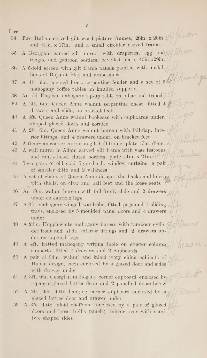 48 AQ 9) Two Italian carved gilt wood picture frames, 28in. x 20in./ and 2lin. x 17in., and a small circular carved frame A Georgian carved gilt mirror with draperies, egg and‘, tongue and gadroon borders, bevelled plate, 40in.x29in. A 5-fold screen with gilt frame panels painted with medal- hons of Boys at Play and arabesques A 4ft. Qin. pierced brass serpentine fender and a set of 36 mahogany coffee tables on knulled supports 3 An old English mahogany tip-up table on pillar and tripod A 2ft, 6in. Queen Anne walnut serpentine chest, fitted 4 7°— drawers and slide, on bracket feet A 3ft. Queen Anne walnut bookcase with cupboards under, shaped glazed doors and cornice A 2ft. 6in. Queen Anne walnut bureau with fall-flap, inte- rior fittings, and 4 drawers under, on bracket feet A Georgian convex mirror in gilt ball frame, plate 17in. diam. A wall mirror in Adam carved gilt frame with vase festoons and ram’s head, fluted borders, plate 4lin. x 2lin,/ Two pairs of old gold figured silk window curtains, a pair of smaller ditto and 2 valances A set of chairs of Queen Anne design, the backs and kneegg. _ with shells, on claw and ball feet and the loose seats “ it 18in. walnut bureau with fall-front, slide and 2 drawers: under on cabriole legs a A 6ft. mahogany winged wardrobe, fitted pegs and 4 sliding ,/ trays, enclosed by 8 moulded panel doors and 4 drawers under A 24in. Hepplewhite mahogany bureau with tambour cylin- “%}/ der front and slide, interior fittings and 2 drawers un- der on tapered legs . A 4ft. fretted mahogany writing table on cluster columa/, supports, fitted 7 drawers and 2 cupboards A pair of 34in. walnut and inlaid ivory china cabinets of : Italian design, each enclosed by a glazed door and sides with drawer under A 3ft. 9in. Georgian mahogany corner cupboard enclosed by a pair of glazed lattice doors and 2 panelled doors below A 2ft. Qin. ditto hanging corner cupboard enclosed by a, Seca lattice door and drawer under A. 8ft. ditto inlaid cheffonier enclosed by a pair of glazed doors and loose trellis panels), mirror over with semi- lvre shaped sides