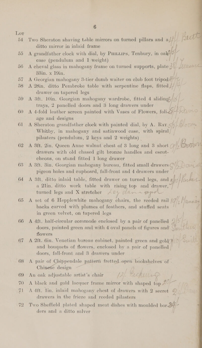 64 65 66 67 6 . . Fl . rh! a : Two Sheraton shaving table mirrors on turned pillars and a/; |» ditto mirror in inlaid frame / )  A grandfather clock with dial, by Puituies, Tenbury, in oalp/ 0 case (pendulum and 1 weight) A cheval glass in mahogany frame on turned supports, oe . dain. x 19in. jy A Georgian mahogany 8-tier dumb waiter on club foot tripod/” 7 A 28in, ditto Pembroke table with serpentine flaps, fitted // drawer on tapered legs f A 3ft. 10in. Georgian mahogany wardrobe, fitted 4 sliding?,// trays, 2 panelled doors and 8 long drawers under A 4-fold leather screen painted with Vases of Flowers, foi A age and designs a ee A Sheraton grandfather clock with painted dial, by A. Ray,4/5)/o 57) Whitby, in mahogany and satinwood case, with aula pilasters (pendulum, 2 keys and 2 weights) oO A 8ft. 2in. Queen Anne walnut chest of 8 long and 8 short (/'> Prt ws drawers with old chased gilt bronze handles and escut- cheons, on stand fitted 1 long drawer A 8ft. 8in. Georgian mahogany bureau, fitted small drawers ¢ / pigeon holes and cupboard, fall-front and 4 drawers under s A 8ft. ditto inlaid table, fitted drawer on turned legs, anc gio} {6 hed a 2lin. ditto work table with rising top and APE Wet | turned legs and X stretcher A&amp;4 eer’ A set of 6 Hepplewhite mahogany chairs, the reeded rail CHE anise backs carved with plumes of feathers, and stuffed seats ! in green velvet, on tapered legs A 4ft. half-circular commode enclosed by a pair of panelled “ [5 doors, painted green and with 4 oval panels of figures and’ | A TTA flowers A 2ft. 6in, Venetian bureau cabinet, painted green and gold’? and bouquets of flowers, enclosed by a pair of panelled doors, fall-front and 8 drawers under | A pair of Chippendale pattern fretted open bookshelves of | Chinese design An oak adjustable artist’s chair LA | | A black and gold lacquer frame mirror with shaped top “' A 4ft. lin. inlaid mahogany chest of drawers with 2 secret drawers in the frieze and reeded pilasters Two Sheffield plated shaped meat dishes with moulded bor.B4 e ders and a ditto salver o> 