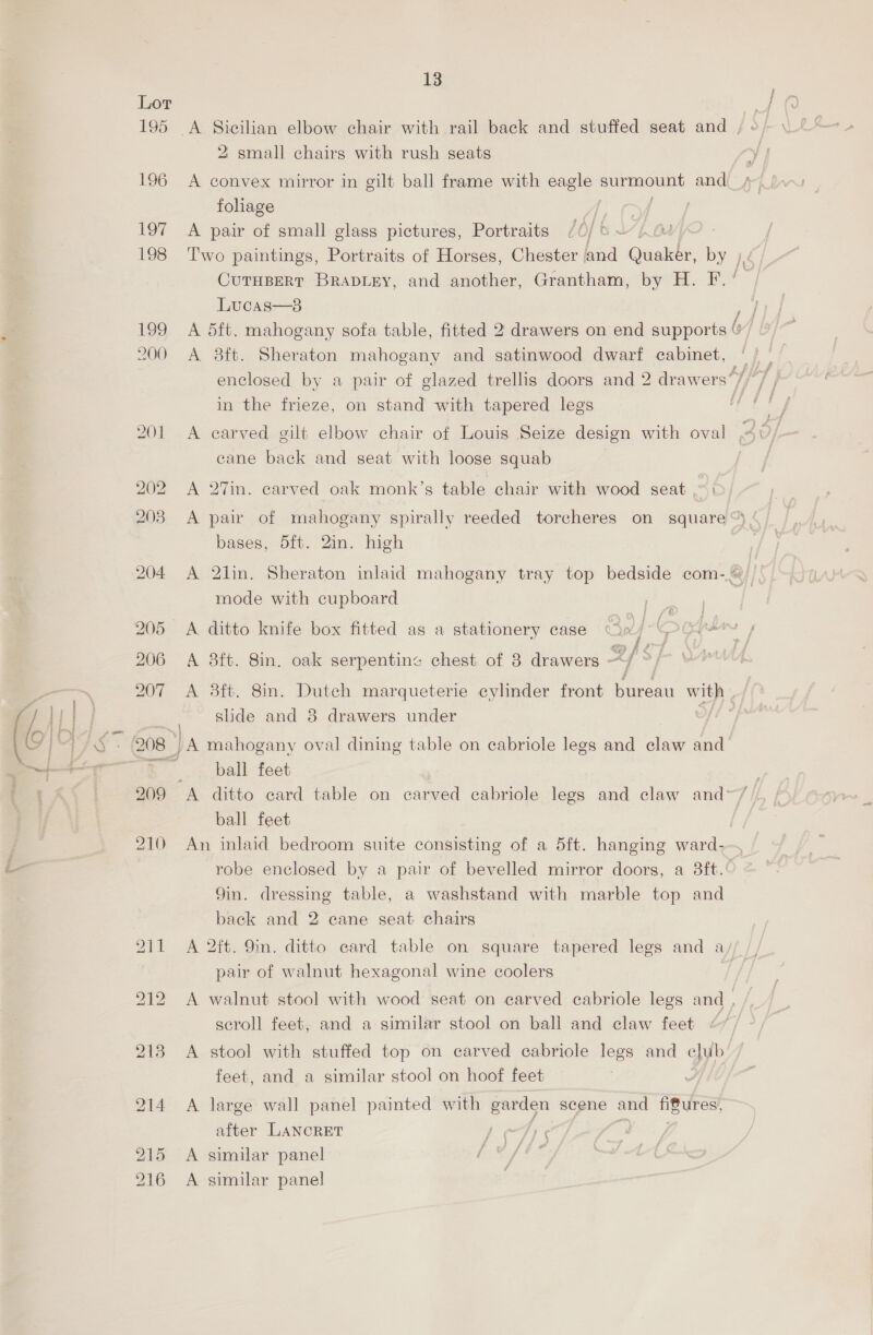 Lor 195 196 197 198 13 2 small chairs with rush seats foliage A pair of small glass pictures, Portraits Lucas—3 A 8ft. Sheraton mahogany and satinwood dwarf cabinet, in the frieze, on stand with tapered legs A earved gilt elbow chair of Louis Seize design with oval cane back and seat with loose squab A 27in. carved oak monk’s table chair with wood seat ,.~) A pair of mahogany spirally reeded torcheres on square bases, 5ft. 2in. high mode with cupboard A 3ft. 8in. oak serpentine chest of 8 drawers - 2f'S | slide and 8 drawers under ball feet ball feet An inlaid bedroom suite consisting of a 5ft. hanging ward- robe enclosed by a pair of bevelled mirror doors, a 3ft. Yin. dressing table, a washstand with marble top and back and 2 cane seat chairs pair of walnut hexagonal wine coolers scroll feet, and a similar stool on ball and claw feet feet, and a similar stool on hoof feet A large wall panel painted with garden scene and fifures, after LANCRET | ; A similar panel A similar panel