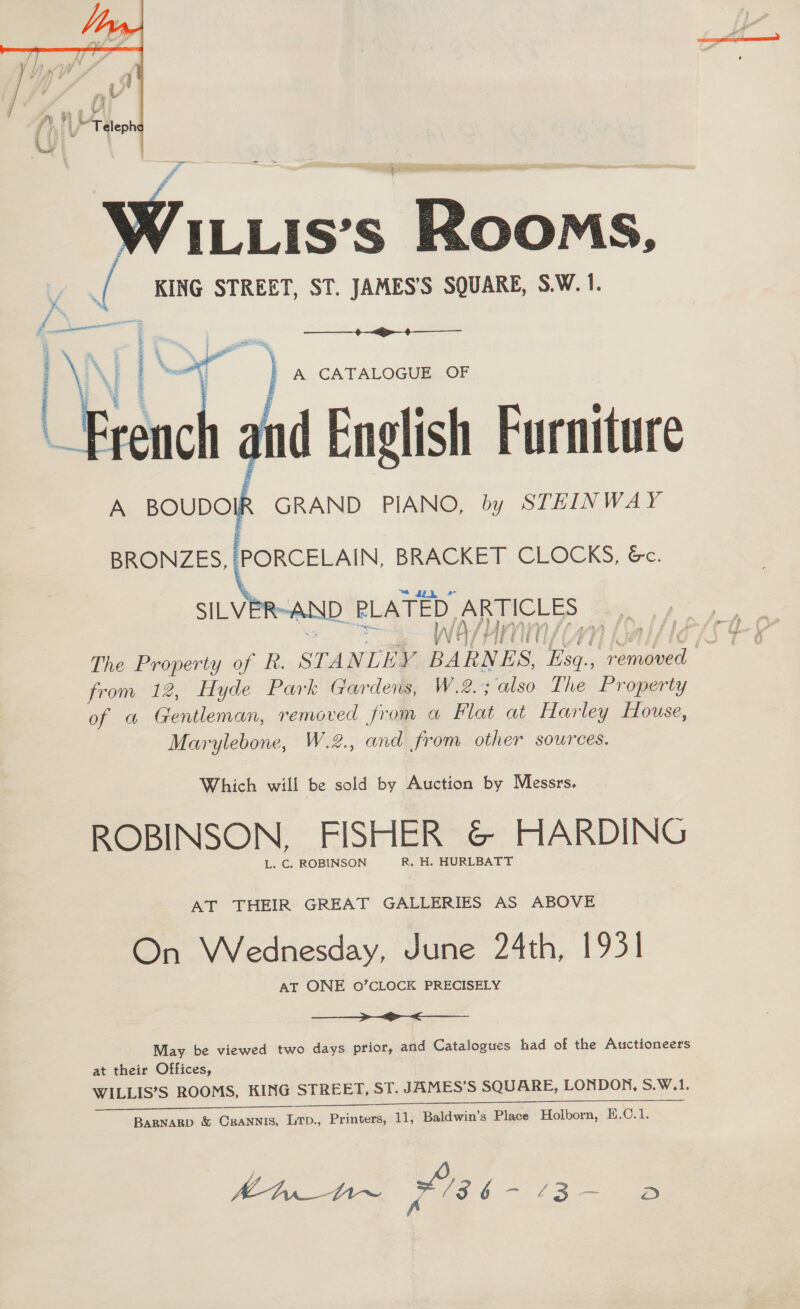  ILLIS’S ROOMS, KING STREET, ST. JAMES’S SQUARE, S.W. 1.  Zz pn ail -- ae ~ French hd English Furniture A BOUDOIR GRAND PIANO, by STEINWAY  recent joi ASE canes oe a BRONZES, |PORCELAIN, BRACKET CLOCKS, &amp;c.  SILVER-AND PLATED ARTICLES from 12, Hyde Park Gardens, W.2.; also The Property of a Gentleman, removed from a Flat at Harley House, Marylebone, W.2., and from other sources. Which will be sold by Auction by Messrs, ROBINSON, FISHER &amp; HARDING L. C. ROBINSON R, H. HURLBATT AT THEIR GREAT GALLERIES AS ABOVE On Wednesday, June 24th, 1931 AT ONE 0’CLOCK PRECISELY A eee ae May be viewed two days prior, and Catalogues had of the Auctioneers at their Offices, WILLIS’S ROOMS, KING STREET, ST. JAMES'S SQUARE, LONDON, S.W.1. ee ee Bagnagp &amp; Crannis, Lrp., Printers, 11, Baldwin’s Place Holborn, E.C.1. res ere