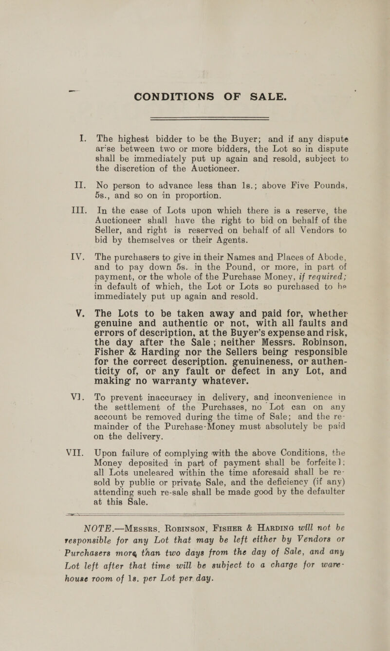 CONDITIONS OF SALE. The highest bidder to be the Buyer; and if any dispute ar’se between two or more bidders, the Lot so in dispute shall be immediately put up again and resold, subject to the discretion of the Auctioneer. No person to advance less than 1s.; above Five Pounds, 5s., and so on in proportion. In the case of Lots upon which there is a reserve, the Auctioneer shall have the right to bid on behalf of the Seller, and right is reserved on behalf of all Vendors to bid by themselves or their Agents. The purchasers to give in their Names and Places of Abode, and to pay down 5s. in the Pound, or more, in part of payment, or the whole of the Purchase Money, if required; in default of which, the Lot or Lots so purchased to he immediately put up again and resold. The Lots to be taken away and paid for, whether genuine and authentic or not, with all faults and errors of description, at the Buyer’s expense and risk, the day after the Sale; neither Messrs. Robinson, Fisher &amp; Harding nor the Sellers being responsible for the correct description. genuineness, or authen- ticity of, or any fault or defect in any Lot, and making no warranty whatever. To prevent inaccuracy in delivery, and inconvenience in the settlement of the Purchases, no Lot can on any account be removed during the time of Sale; and the re- mainder of the Purchase-Money must absolutely be paid on the delivery. Upon failure of complying with the above Conditions, the Money deposited in part of payment shall be forfeite]: all Lots uncleared within the time aforesaid shall be re- sold by publie or private Sale, and the deficiency (if any) attending such re-sale shall be made good by the defaulter at this Sale.  