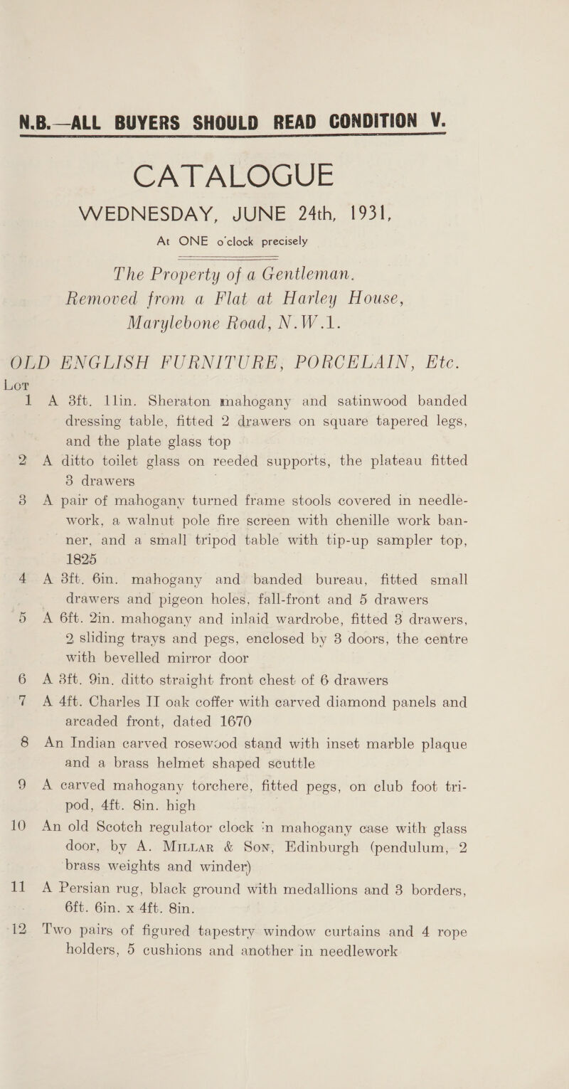  CATALOGUE WEDNESDAY, JUNE 24th, 1931, At ONE o'clock precisely   The Property of a Gentleman. Removed from a Flat at Harley House, Marylebone Road, N.W.1. Lor ON 10 ff dressing table, fitted 2 drawers.on square tapered legs, and the plate glass top A ditto toilet glass on reeded supports, the plateau fitted 3 drawers . A pair of mahogany turned frame stools covered in needle- work, a walnut pole fire screen with chenille work ban- ner, and a small tripod table with tip-up sampler top, 1825 A 3ft. 6in. mahogany and banded bureau, fitted small drawers and pigeon holes, fall-front and 5 drawers A 6ft. 2in. mahogany and inlaid wardrobe, fitted 8 drawers, 2, sliding trays and pegs, enclosed by 8 doors, the centre with bevelled mirror door A 3ft. 9in. ditto straight front chest of 6 drawers A 4ft. Charles IT oak coffer with carved diamond panels and arcaded front, dated 1670 An Indian carved rosewvod stand with inset marble plaque and a brass helmet shaped scuttle A carved mahogany torchere, fitted pegs, on club foot tri- pod, 4ft. 8in. high An old Scotch regulator clock ‘n mahogany case with glass door, by A. Mrttar &amp; Son, Edinburgh (pendulum, 2 brass weights and winder) A Persian rug, black ground with medallions and 3 borders, 6ft. 6in. x 4ft. Sin. Two pairs of figured tapestry window curtains and 4 rope