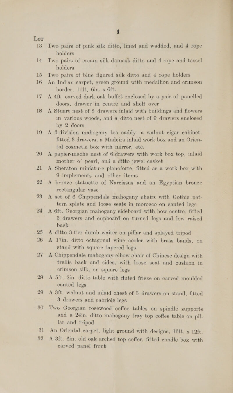 Lor 19 30 ol 32 4 Two pairs of pink silk ditto, lined and wadded, and 4 rope holders Two pairs of cream, silk damask ditto and 4 rope and tassel holders Two pairs of blue figured silk ditto and 4 rope holders An Indian carpet, green ground with medallion and crimson border, 11ft, 6in. x 6ft. A 4ft. carved dark oak buffet enclosed by a pair of panelled doors, drawer in centre and shelf over A Stuart nest of 8 drawers inlaid with buildings and flowers In various woods, and a ditto nest of 9 drawers enclosed by 2 doors A 38-division mahogany tea caddy, a walnut cigar cabinet, fitted 8 drawers, a Madeira inlaid work box and an Orien- tal cosmetic box with mirror, etc. A papier-mache nest of 6 drawers with work box top, inlaid mother o’ pearl, and a ditto jewel casket A Sheraton miniature pianoforte, fitted as a work box with 9 implements and other items A bronze statuette of Narcissus and an Egyptian bronze rectangular vase A set of 6 Chippendale mahogany chairs with Gothic pat- tern splats and loose seats in morocco on canted legs A 6ft. Georgian mahogany sideboard with bow centre, fitted 3 drawers and cupboard on turned legs and low raised back A ditto 8-tier dumb waiter on pillar and splayed tripod A 17in. ditto octagonal wine cooler with brass bands, on stand with square tapered legs A Chippendale mahogany elbow chair of Chinese design with trellis back and sides, with loose seat and StS in crimson silk, on square legs A 5ft. 2in. ditto table with fluted frieze on carved moulded canted legs A 3ft. walnut and inlaid chest of 8 drawers on a fitted 3 drawers and cabriole legs Two Georgian rosewood coffee tables on spindle supports and a 24in. ditto mahogany tray top coffee table on pil- lar and tripod An Oriental carpet, light ground with designs, 16ft. x 12ft. A 3ft. 6in. old oak arched top coffer, fitted candle box with carved panel front