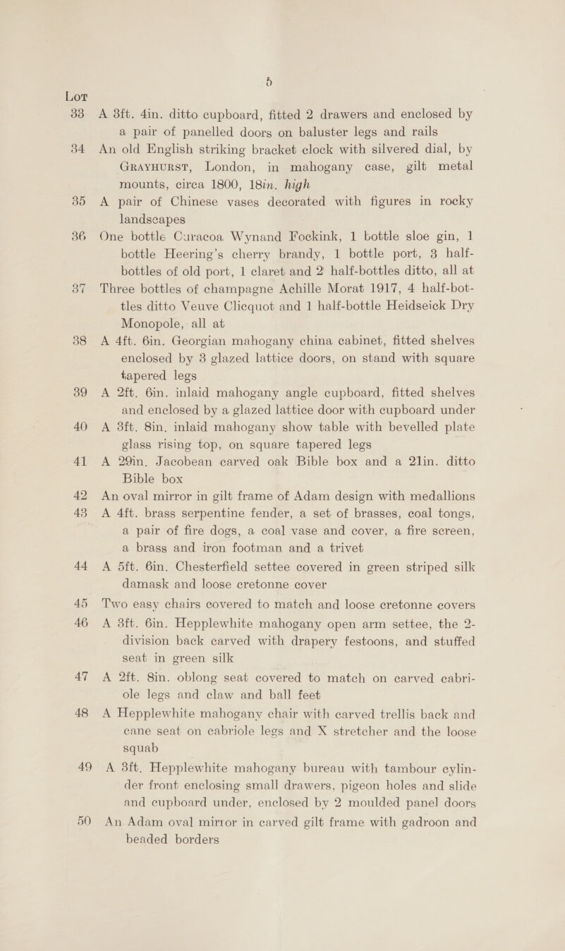 | Lor 48 AT 48 49 9) A 38ft. 4in. ditto cupboard, fitted 2 drawers and enclosed by a pair of panelled doorg on baluster legs and rails An old English striking bracket clock with silvered dial, by GRAYHURST, London, in mahogany case, gilt metal mounts, circa 1800, 18in. high A pair of Chinese vases decorated with figures in rocky landscapes : One bottle Curacoa Wynand Fockink, 1 bottle sloe gin, 1 bottle Heering’s cherry brandy, 1 bottle port, 3 half- bottles of old port, 1 claret and 2' half-bottles ditto, all at Three bottles of champagne Achille Morat 1917, 4 half-bot- tles ditto Veuve Clicquot and 1 half-bottle Heidseick Dry Monopole, all at A 4ft. 6in. Georgian mahogany china cabinet, fitted shelves enclosed by 8 glazed lattice doors, on stand with square tapered legs A 2ft. 6in. inlaid mahogany angle cupboard, fitted shelves and enclosed by a glazed lattice door with cupboard under A 3ft. 8in. inlaid mahogany show table with bevelled plate glass rising top, on square tapered legs A 29in. Jacobean carved oak Bible box and a 2lin. ditto Bible box An oval mirror in gilt frame of Adam design with medallions A 4ft. brass serpentine fender, a set of brasses, coal tongs, a pair of fire dogs, a coal vase and cover, a fire screen, a brass and iron footman and a trivet A 5ft. 6in. Chesterfield settee covered in green striped silk damask and loose cretonne cover Two easy chairs covered to match and loose cretonne covers A 3ft. 6in. Hepplewhite mahogany open arm settee, the 2- division back carved with drapery festoons, and stuffed seat in green silk A 2ft. 8in. oblong seat covered to match on carved ecabri- ole legs and claw and ball feet A Hepplewhite mahogany chair with carved trellis back and cane seat on cabriole legs and X stretcher and the loose squab A 3ft. Hepplewhite mahogany bureau with tambour cylin- der front enclosing small drawers, pigeon holes and slide and cupboard under, enclosed by 2 moulded panel doors An Adam oval mirror in carved gilt frame with gadroon and beaded borders