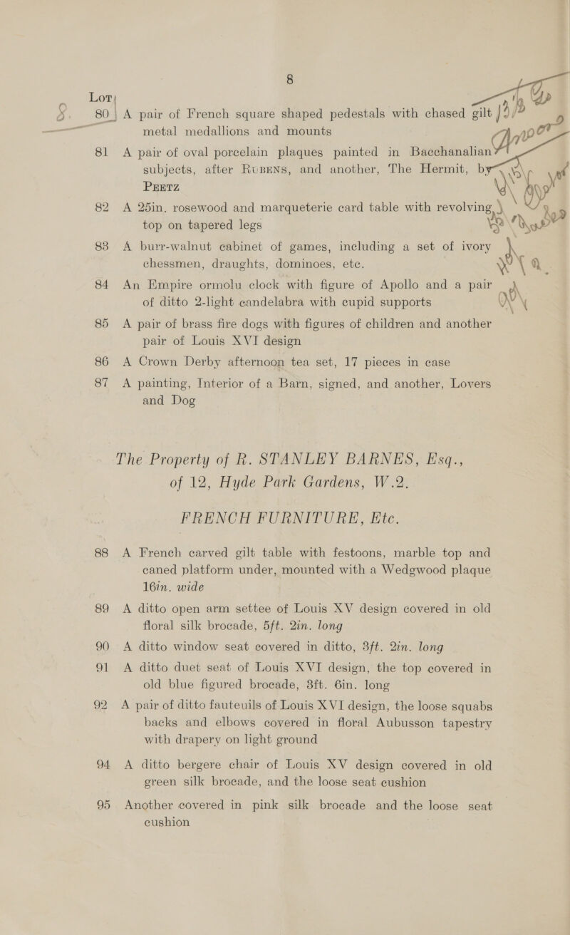 xs ge metal medallions and mounts ‘qe 81 <A pair of oval porcelain plaques painted in =F subjects, after Rupens, and another, The Hermit, b yf PEETZ 82 A 25in. rosewood and marqueterie card table with a 5 A 99 top on tapered legs 12 a 83 A burr-walnut cabinet of games, including a set of ivory \ chessmen, draughts, dominoes, etc. \ \ q. 84 An Empire ormolu clock with figure of Apollo and a pair of ditto 2-light candelabra with cupid supports i \ 85 A pair of brass fire dogs with figures of children and another pair of Louis XVI design 86 A Crown Derby afternoon tea set, 17 pieces in case 87 <A painting, Interior of a Barn, signed, and another, Lovers and Dog The Property of R. STANLEY BARNES, Esq., of 12, Hyde Park Gardens, W.2. FRENCH FURNITURE, Etc. 88 A French carved gilt table with festoons, marble top and -caned platform under, mounted with a Wedgwood plaque 16in. wide 89 A ditto open arm settee of Louis XV design covered in old floral silk brocade, 5ft. 2in. long 90 <A ditto window seat covered in ditto, 3ft. 2in. long 91 A ditto duet seat of Louis XVI design, the top covered in old blue figured brocade, 3ft. 6in. long 92 A pair of ditto fauteuils of Louis XVI design, the loose squabs backs and elbows covered in floral Aubusson tapestry with drapery on light ground 94 <A ditto bergere chair of Louis XV design covered in old green silk brocade, and the loose seat cushion 95 Another covered in pink silk brocade and the loose seat cushion