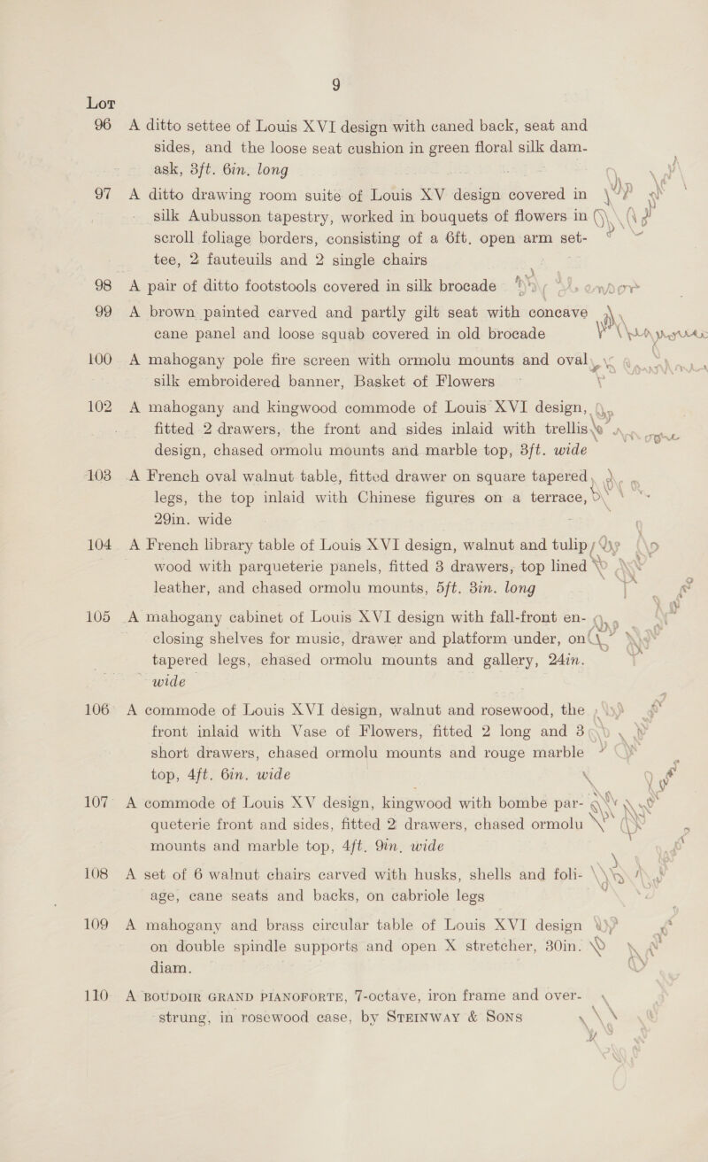 Lor 96 A ditto settee of Louis XVI design with caned back, seat and sides, and the loose seat cushion in green floral silk dam- ask, 3ft. 6in. long ac | | | : 97 <A ditto drawing room suite of Louis XV design as in 4} ) -~ silk Aubusson tapestry, worked in bouquets of flowers in ()\ \ R 2 scroll foliage borders, consisting of a 6ft, open arm set- tee, 2 fauteuils and 2 single chairs | 98 A pair of ditto footstools covered in silk brocade )* Ae Dorr 99 A brown. painted carved and partly gilt seat with concave .\, cane panel and loose squab covered in old brocade yr WA rye 100. A mahogany pole fire screen with ormolu mounts and ovaly pense silk embroidered banner, Basket of Flowers ¥ 102 A mahogany and kingwood commode of Louis’ XVI design, | ya fitted 2 drawers, the front and sides inlaid with trellis\o” x design, chased ormolu mounts and marble top, 3ft. wide 103 A French oval walnut table, fitted drawer on square tapered , 3 legs, the top inlaid with Chinese figures on a terrace, D\ 29in. wide 104. A French library table of Louis XVI design, walnut and tulip (Bp: (\o | wood with parqueterie panels, fitted 3 drawers, top lined \X leather, and chased ormolu mounts, 5ft. 3in. long Caw. 105 A mahogany cabinet of Louis XVI design with fall-front en- ¢, . closing shelves for music, drawer and platform under, on\\~ tapered legs, chased ormolu mounts and gallery, 24in. wide 106 A commode of Louis XVI design, walnut and rosewood, the »\».) front inlaid with Vase of Flowers, fitted 2 long and 3 t van short drawers, chased ormolu mounts and rouge marble | % top, 4ft. bin. wide s ) Py 107° A commode of Louis XV design, ae ood with bombe par- A NV \ w queterie front and sides, fitted 2: drawers, chased ormolu se (\S ‘ ‘ mounts and marble top, 4ft. 9in, wide 108 A set of 6 walnut chairs carved with husks, shells and foli- \\b i a) age, cane seats and backs, on cabriole legs 109 A mahogany and brass circular table of Louis XVI design \y° ¢ on double spindle supports and open X stretcher, 30in. NY \ A diam. | Vy 110° A BoUDoIR GRAND PIANOFORTE, 7-octave, iron frame and over- . ‘ \ ; strung, in rosewood case, by Steinway &amp; Sons \ * ans aes \ uf p