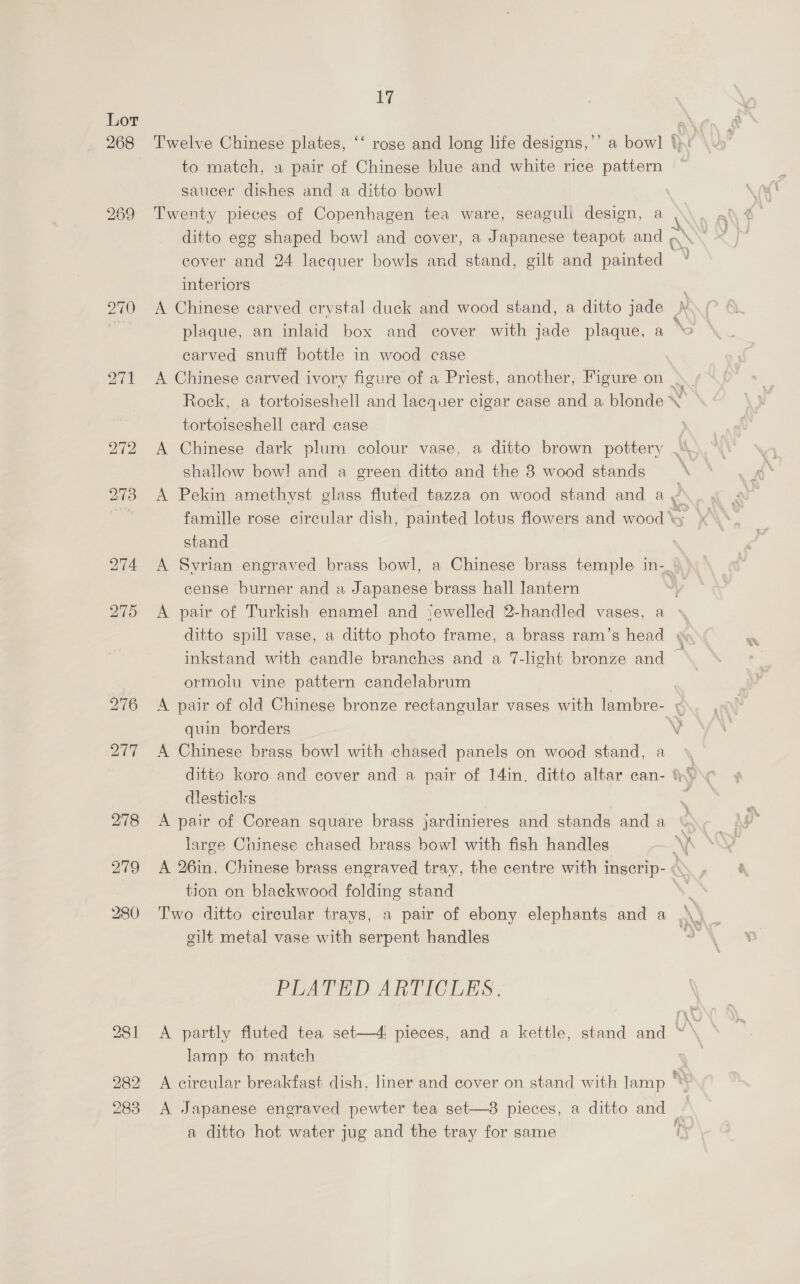 268 281 282 283 17 Twelve Chinese plates, a to match, 2 pair of Chinese blue and white rice pattern saucer dishes and a ditto bowl cover and 24 lacquer bowls and stand, gilt and painted interiors A Chinese carved erystal duck and wood stand, a ditto jade plaque, an inlaid box and cover with jade plaque, a earved snuff bottle in wood case tortoiseshell card case A Chinese dark plum colour vase, a ditto brown pottery shallow bow! and a green ditto and the 3 wood stands A Pekin amethyst glass fluted tazza on wood stand and a stand cense burner and a Japanese brass hall lantern eo < wx eat a ormolu vine pattern candelabrum quin borders A Chinese brass bowl with chased panels on wood stand, a dlesticks A pair of Corean square brass jardinieres and stands and a large Chinese chased brass bowl with fish handles tion on blackwood folding stand gilt metal vase with serpent handles PLATED ARTICLES. lamp to match A Japanese engraved pewter tea set—38 pieces, a ditto and a ditto hot water jug and the tray for same