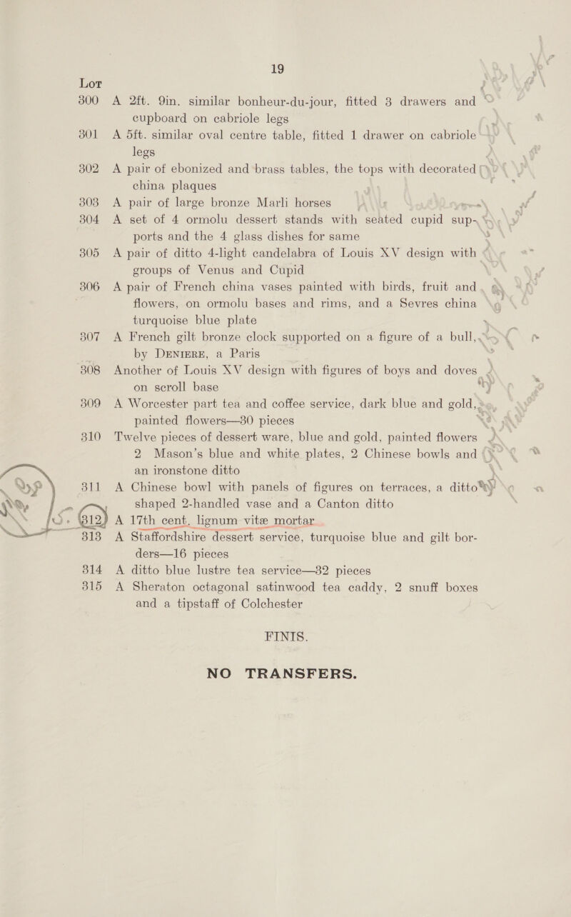  Lot d 3800 A 2ft. 9in. similar bonheur-du-jour, fitted 3 drawers and © cupboard on eabriole legs legs 7 302 <A pair of ebonized and brass tables, the tops with decorated | china plaques 303 A pair of large bronze Marli horses cous 304 A set of 4 ormolu dessert stands with seated cupid sup . ports and the 4 glass dishes for same - 305 A pair of ditto 4-light candelabra of Louis XV design Ted, . eroups of Venus and Cupid 306 A pair of French china vases painted with birds, fruit and | flowers, on ormolu bases and rims, and a Sevres china turquoise blue plate . 307 A French gilt bronze clock supported on a figure of a bull,~- r by DENIERE, a Paris  308 Another of Louis XV design with figures of boys and doves 2 on scroll base ) 309 A Worcester part tea and coffee service, dark blue and gold, . | painted flowers—30 pieces “E 310 Twelve pieces of dessert ware, blue and gold, painted flowers 2 Mason's blue and white plates, 2 Chinese bowls and \* an ironstone ditto \ 3811 A Chinese bowl with panels of figures on terraces, a ditto™y shaped 2-handled vase and a Canton ditto | 12) A 17th cent, hgnum vite mortar “313 A Staffordshire dessert service, turquoise blue and gilt bor- ders—16 pieces 314 A ditto blue lustre tea service—32 pieces 3815 A Sheraton octagonal satinwood tea caddy, 2 snuff boxes and a tipstaff of Colchester FINIS. NO TRANSFERS.
