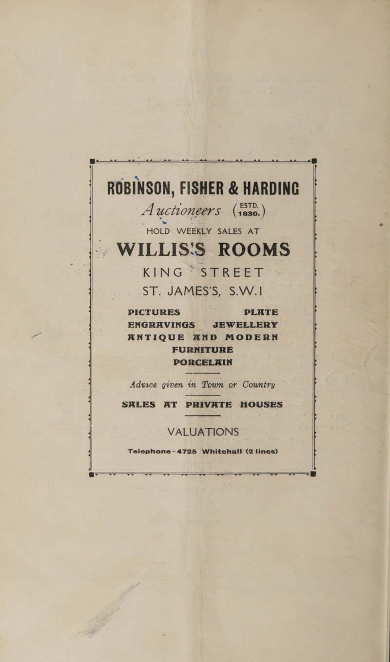      ROBINSON, FISHER &amp; HARDING A uctiongers Gay “HOLD WEEKLY SALES AT - WILLIS:S ROOMS KING SR EET ST. JAMES’S, S.W.1 PICTURES PLATE ENGRAVINGS JEWELLERY ANTIQUE AND MODERN FURNITURE PORCELAIN  Advice given tn Town or Country  SALES AT PRIVATE HOUSES  VALUATIONS  