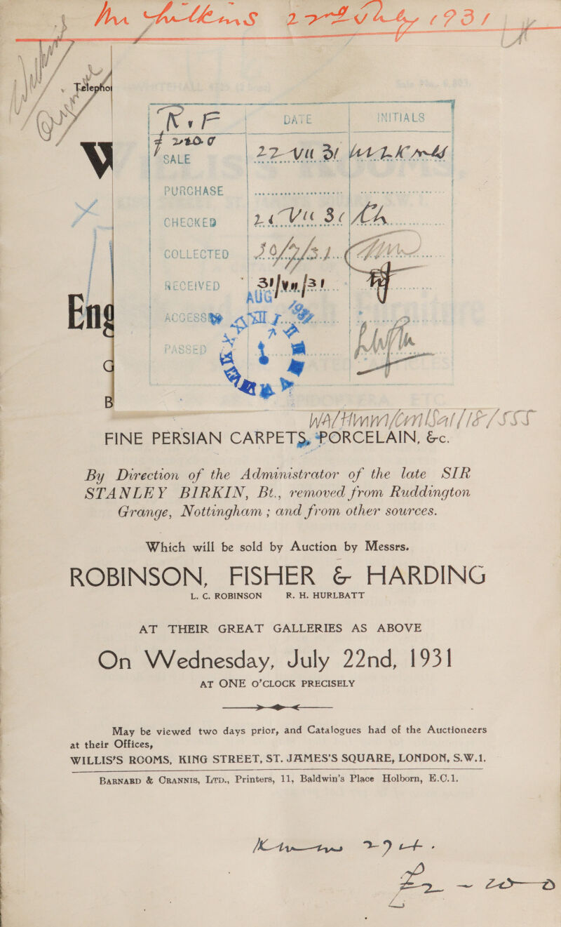 ——  | x oe a 4 DATE | TIALS aus |  tO. 7 PURCHASE ster  Ce (Lo ane eg ° COLLECTED | 5 offs ie ee ae RECEIVED | Suva fas.  Wa/Hinm VII FINE PERSIAN CARPE T >» * Le ie By Direction of the Administrator of the late SIR STANLEY BIRKIN, Bt., removed from Ruddington Grange, Nottungham ; and from other sources. Which will be sold by Auction by Messrs. ROBINSON, FISHER &amp; HARDING L. C. ROBINSON R. H. HURLBATT AT THEIR GREAT GALLERIES AS ABOVE On Wednesday, July 22nd, 1931 AT ONE O’CLOCK PRECISELY ee May be viewed two days prior, and Catalogues had of the Auctioneers at their Offices, WILLIS’S RCOMS, KING STREET, ST. JAMES’S SQUARE, LONDON, S.W.1. BARNARD &amp; CRANNIS, Ltp., Printers, 11, Baldwin’s Place Holborn, E.C.1.