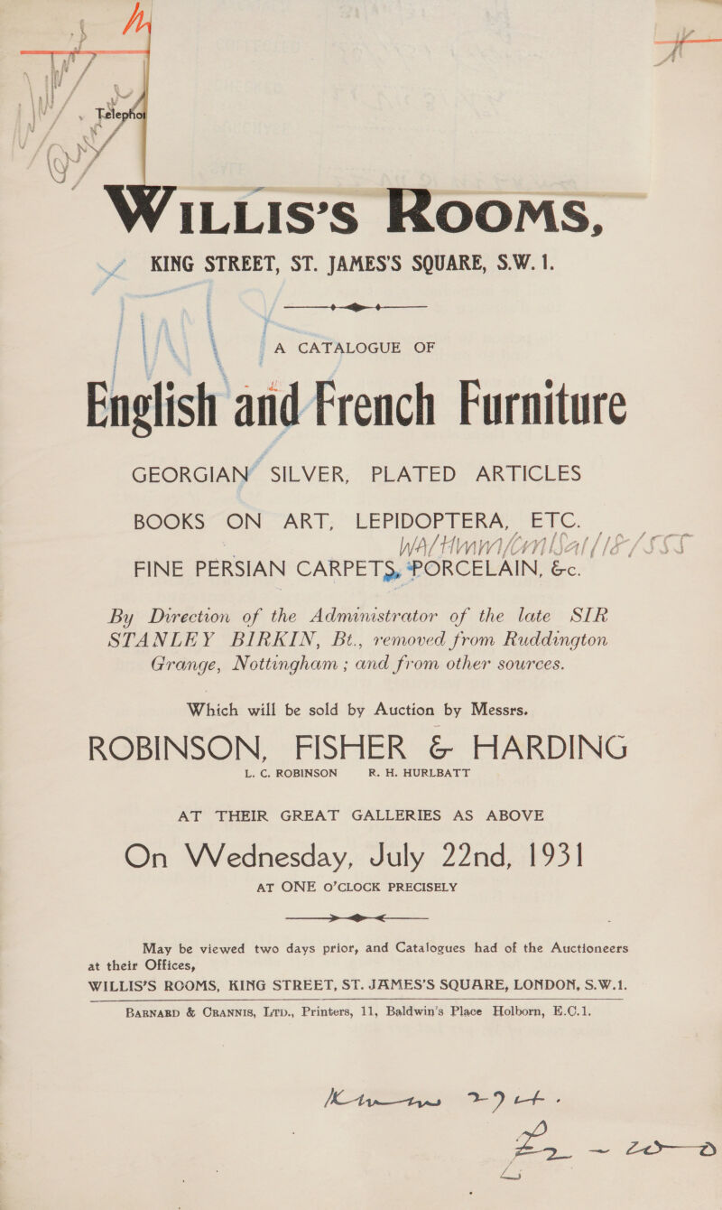  ILLIS’S ROOMS, KING STREET, ST. JAMES’S SQUARE, S.W. 1.  7. ‘ ee ‘CATALOGUE OF Enelish a sti French Furniture GEORGIAN” SILVER, PLATED ARTICLES PO@KS ON “ART; LEPIDOPTERA, ETC. WA / tI WNW) VA ey 1 ] LN Zl [1S | /¢ ( fe oe PERSIAN CARPETS, PORCELAIN, &amp;. By Direction of the Administrator of the late SIR STANLEY BIRKIN, Bt., removed from Ruddington Grange, Nottingham ; and from other sources. Which will be sold by Auction by Messrs. ROBINSON, FISHER &amp; HARDING L. C. ROBINSON R. H. HURLBATT AT THEIR GREAT GALLERIES AS ABOVE On Wednesday, July 22nd, 1931 AT ONE O’CLOCK PRECISELY —_—_ >_> May be viewed two days prior, and Catalogues had of the Auctioneers at their Offices, WILLIS’S RCOMS, KING STREET, ST. JAMES’S SQUARE, LONDON, S.W.1.  BARNARD &amp; CrRANNIS, LTp., Printers, 11, Baldwin’s Place Holborn, E.C.1. 2. ee gtr