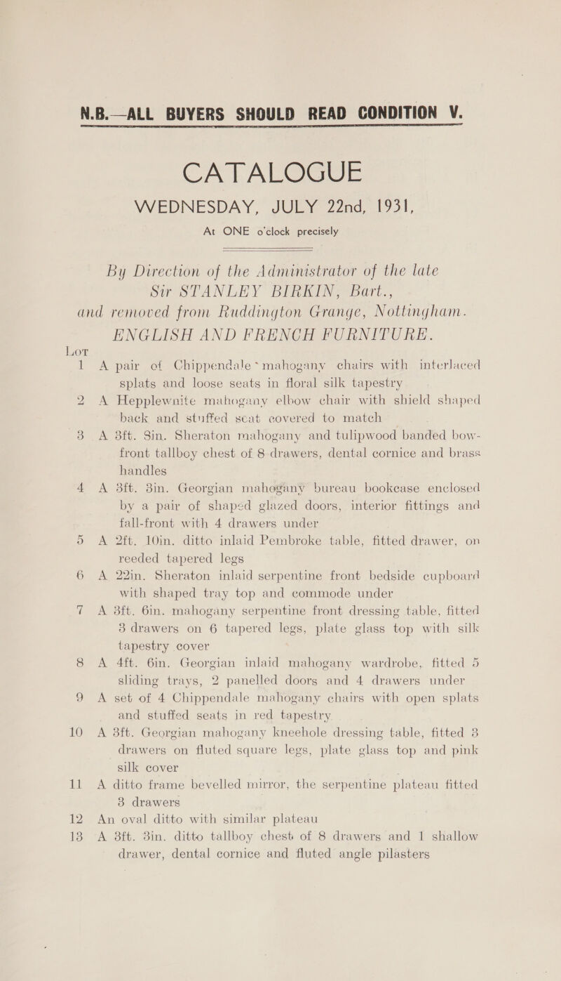 CATALOGUE WEDNESDAY, JULY 22nd, 1931, At ONE o'clock precisely   By Direction of the Administrator of the late pir STANLEY DinnINs bart., Lot il bo se) Or 10 it 12 13 ENGLISH AND FRENCH FURNITURE. A pair of Chippendale* mahogany chairs with interlaced splats and loose seats in floral sulk tapestry A Hepplewnite mahogany elbow chair with shield shaped back and stuffed scat covered to match front tallboy chest of 8 drawers, dental cornice and brass handles | A 3ft. 8in. Georgian mahe@®any bureau bookcase enclosed by a pair of shaped glazed doors, interior fittings and fall-front with 4 drawers under A 2ft. 10in. ditto inlaid Pembroke table, fitted drawer, on reeded tapered legs A 22in. Sheraton inlaid serpentine front bedside cupboard with shaped tray top and commode under A 8ft. 6in. mahogany serpentine front dressing table, fitted 3 drawers on 6 tapered legs, plate glass top with silk tapestry cover A 4ft. 6in. Georgian inlaid mahogany wardrobe, fitted 5 shding trays, 2 panelled doors and 4 drawers under A set of 4 Chippendale mahogany chairs with open splats and stuffed seats in red tapestry A 3ft. Georgian mahogany kneehole dressing table, fitted 8 drawers on fluted square legs, plate glass top and pink silk cover A ditto frame bevelled mirror, the serpentine plateau fitted 3 drawers An oval ditto with similar plateau A 38ft. 8in. ditto tallboy chest of 8 drawers and 1 shallow drawer, dental cornice and fluted angle pilasters