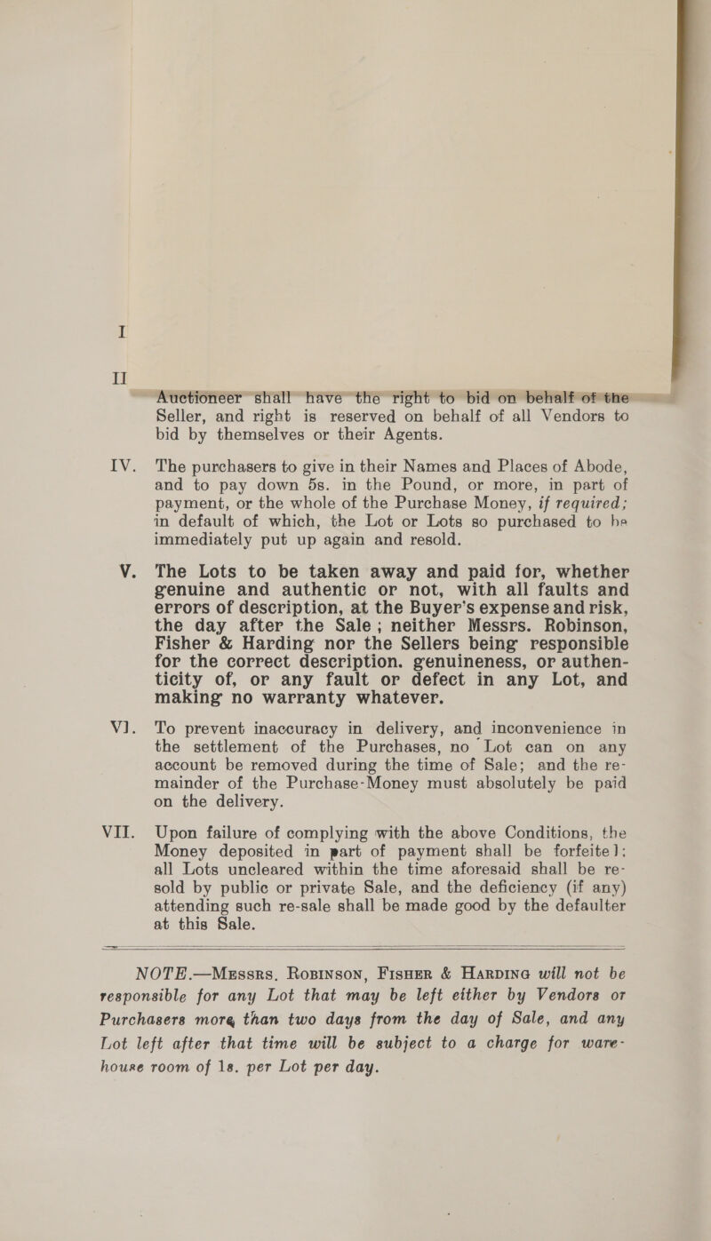 II Seller, and right is reserved on behalf of all Vendors to bid by themselves or their Agents. The purchasers to give in their Names and Places of Abode, and to pay down 5s. in the Pound, or more, in part of payment, or the whole of the Purchase Money, if required; in default of which, the Lot or Lots so purchased to he immediately put up again and resold. The Lots to be taken away and paid for, whether genuine and authentic or not, with all faults and errors of description, at the Buyer’s expense and risk, the day after the Sale; neither Messrs. Robinson, Fisher &amp; Harding nor the Sellers being responsible for the correct description. genuineness, or authen- ticity of, or any fault or defect in any Lot, and making no warranty whatever. To prevent inaccuracy in delivery, and inconvenience in the settlement of the Purchases, no Lot can on any account be removed during the time of Sale; and the re- mainder of the Purchase-Money must absolutely be paid on the delivery. Upon failure of complying with the above Conditions, the Money deposited in part of payment shall be forfeite): all Lots uncleared within the time aforesaid shall be re- sold by public or private Sale, and the deficiency (if any) attending such re-sale shall be made good by the defaulter at this Sale.  —e—  