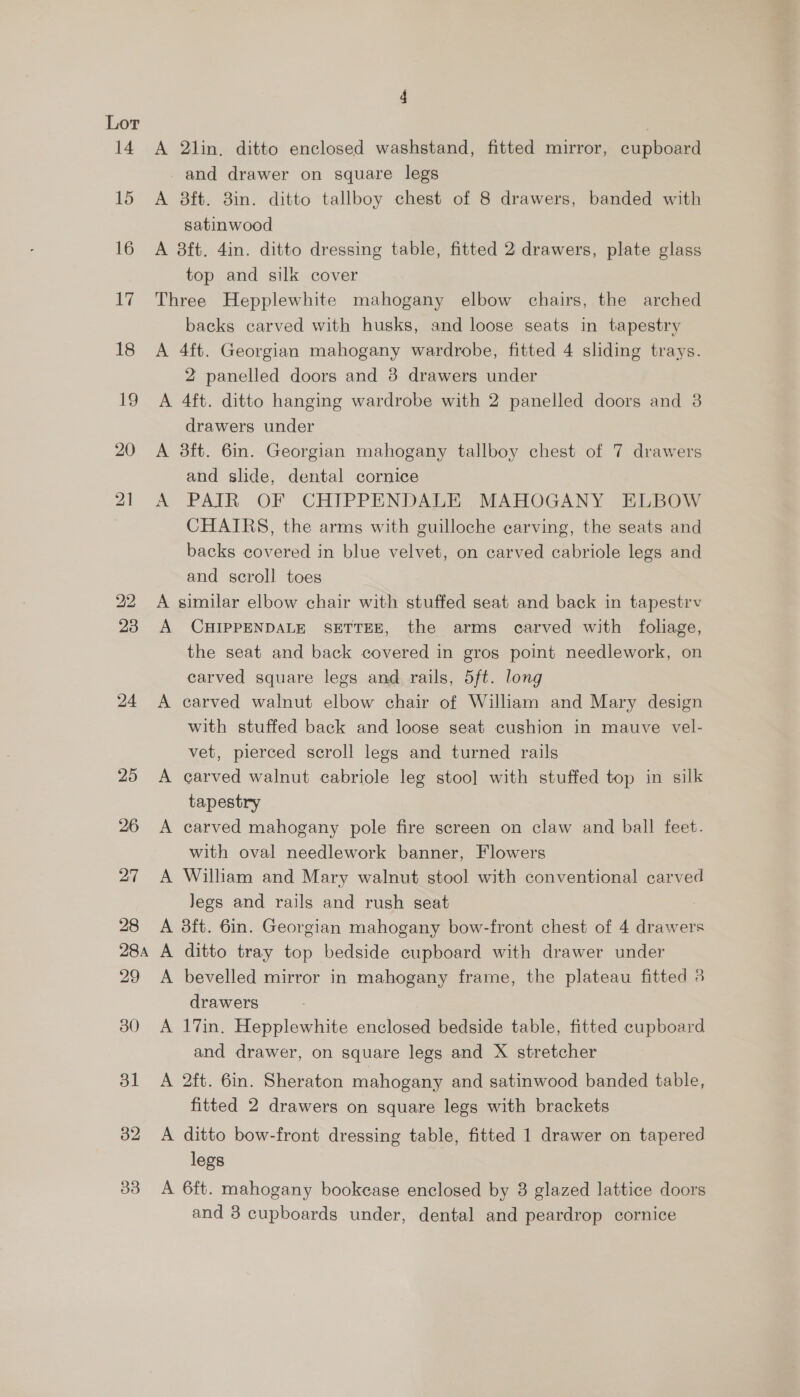 14 15 16 18 18 19 20 4 A 2lin,. ditto enclosed washstand, fitted mirror, cupboard and drawer on square legs A 8ft. 8in. ditto tallboy chest of 8 drawers, banded with satinwood A 8ft. 4in. ditto dressing table, fitted 2 drawers, plate glass top and silk cover Three Hepplewhite mahogany elbow chairs, the arched backs carved with husks, and loose seats in tapestry A 4ft. Georgian mahogany wardrobe, fitted 4 sliding trays. 2 panelled doors and 8 drawers under A 4ft. ditto hanging wardrobe with 2 panelled doors and 3 drawers under A 3ft. 6in. Georgian mahogany tallboy chest of 7 drawers and slide, dental cornice A PAIR OF CHIPPENDALE MAHOGANY ELBOW CHAIRS, the arms with guilloche carving, the seats and backs covered in blue velvet, on carved cabriole legs and and scroll toes A similar elbow chair with stuffed seat and back in tapestrv A CHIPPENDALE SETTEE, the arms carved with foliage, the seat and back covered in gros point needlework, on carved square legs and rails, 5ft. long A carved walnut elbow chair of William and Mary design with stuffed back and loose seat cushion in mauve vel- vet, pierced scroll legs and turned rails A carved walnut cabriole leg stoo] with stuffed top in silk tapestry A carved mahogany pole fire screen on claw and ball feet. with oval needlework banner, Flowers A William and Mary walnut stool with conventional carved Jegs and rails and rush seat A 3ft. 6in. Georgian mahogany bow-front chest of 4 drawers A ditto tray top bedside cupboard with drawer under A bevelled mirror in mahogany frame, the plateau fitted 3 drawers A 17in. Hepplewhite enclosed bedside table, fitted cupboard and drawer, on square legs and X stretcher A 2ft. 6in. Sheraton mahogany and satinwood banded table, fitted 2 drawers on square legs with brackets A ditto bow-front dressing table, fitted 1 drawer on tapered legs A 6ft. mahogany bookease enclosed by 8 glazed lattice doors and 3 cupboards under, dental and peardrop cornice