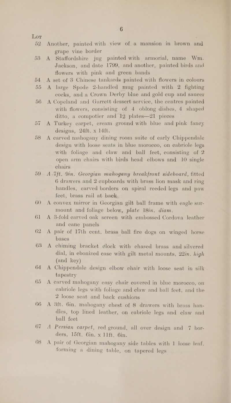 sy) 56 o7 58 o9 66 68 6 Another, painted with view of. a mansion in brown and grape vine border A Staffordshire jug painted with armorial, name Wm. Jackson, and date 1799, and another, painted birds and flowers with pink and green bands A large Spode 2-handled mug painted with 2 fighting cocks, and a Crown Derby blue and gold cup and saucer A Copeland and Garrett dessert service, the centres painted with flowers, consisting of 4 oblong dishes, 4 shaped ditto, a compotier and 12 plates—21 pieces A Turkey carpet, cream ground with blue and pink fancy designs, 24ft. x 14ft. A carved mahogany dining room suite of early Chippendale design with loose seats in blue morocco, on cabriole legs with foliage and claw and ball feet, consisting of 2 open arm chairs with birds head elbows and 10 single chairs A.7ft. Qin. Georgian mahogany breakfront sideboard, fitted 6 drawers and 2 cupboards with brass lion mask and ring handles, carved borders on spiral reeded legs and paw feet, brass rail at baek A convex mirror in Georgian gilt ball frame with eagle sur- mount and folage below, plate 18in. diam. A 3-fold carved oak screen with embossed Cordova leather and cane panels | A pair of 17th cent. brass ball fire dogs on winged horse bases A chiming bracket clock with chased brass and silvered dial, in ebonized case with gilt metal mounts, 22in. high (and key) A Chippendale design elbow chair with loose seat in silk tapestry A carved mahogany easy chair covered in blue morocco, on cabriole legs with foliage and claw and ball feet, and the 2 loose seat and back cushions A 3ft. 6m. mahogany chest of 8 drawers with brass han- dies, top lined leather, on eabriole legs and claw and ball feet A Persian carpet, red ground, all over design and 7 bor- ders, 15ft. 6in. x 11ft, Gin. : . : ; A pair of Georgian mahogany side tables with 1 loose leaf, forming a dining table, on tapered legs