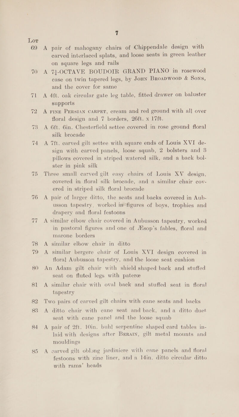 69 70 76 77 84 85 7 A pair of mahogany chairs of Chippendale design with carved interlaced splats, and loose seats in green leather on square legs and rails A.74-OCTAVE BOUDOIR GRAND PIANO in rosewood case on twin tapered legs, by Joun Broapwoop &amp; Sons, and the cover for same A 4ft. oak circular gate leg table, fitted drawer on baluster supports A FINE PERSIAN CARPET, cream and red ground with al] over floral design and 7 borders, 26ft. x 17ft. A 6ft. 6in. Chesterfield settee covered in rose ground floral silk brocade A 7ft. carved gilt settee with square ends of Louis XVI de- sion with carved panels, loose squab, 2 bolsters and 3 pillows covered in striped watered silk, and a back bol- ster in pink silk Three small carved gilt easy chairs of Louis XV design, covered in floral silk brocade, and a similar chair cov- ered in striped silk floral brocade A pair of larger ditto, the seats and backs covered in Aub- usson tapestry, worked in’ figures of boys, trophies and drapery and floral festoons A similar elbow chair covered in Aubusson tapestry, worked in pastoral figures and one of A‘sop’s fables, floral and marone borders A similar elbow chair in ditto A similar bergere chair of Louis XVI design covered in floral Aubusson tapestry, and the loose seat cushion An Adam gilt chair with shield shaped back and stuffed seat on fluted legs with patere A similar chair with oval back and stuffed seat in floral tapestry Two pairs of carved gilt chairs with cane seats and backs A ditto chair with cane seat and back, anda ditto duet seat with cane panel and the loose squab A pair of 2ft. 10in. buh] serpentine shaped card tables in- laid with designs after Brrain, gilt metal mounts and mouldings A earved gilt oblong jardiniere with cane panels and floral festoons with zinc liner, and a 14in. ditto circular ditto with rams’ heads