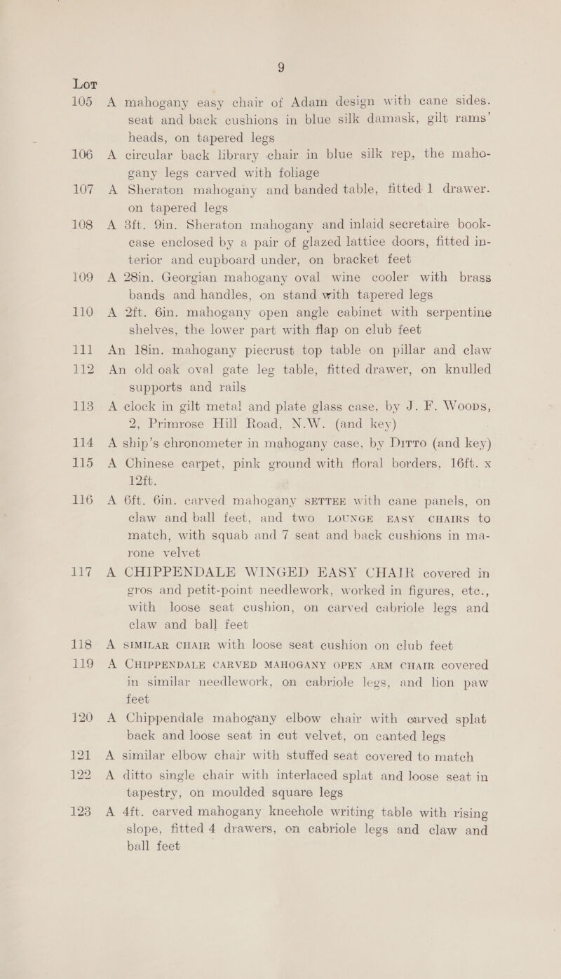 bu g A mahogany easy chair of Adam design with cane sides. seat and back cushions in blue silk damask, gilt rams’ A circular back library chair in blue silk rep, the maho- gany legs carved with foliage A Sheraton mahogany and banded table, fitted 1 drawer. A 8ft. Yin. Sheraton mahogany and inlaid secretaire book- case enclosed by a pair of glazed lattice doors, fitted in- terior and cupboard under, on bracket feet A 28in. Georgian mahogany oval wine cooler with brass bands and handles, on stand with tapered legs A 2ft. 6in. mahogany open angle cabinet with serpentine shelves, the lower part with flap on club feet An 18in. mahogany piecrust top table on pillar and claw An old oak oval gate leg table, fitted drawer, on knulled supports and rails A clock in gilt meta! and plate glass case, by J. F. Woops, 2, Primrose Hill Road, N.W. (and key) A ship’s chronometer in mahogany case, by Dirro (and key) A Chinese carpet, pink ground with floral borders, 16ft. x 12ft. A 6ft. 6in. carved mahogany SETTEE with cane panels, on claw and ball feet, and two LOUNGE EASY CHAIRS to rone velvet A CHIPPENDALE WINGED EASY CHAIR covered in gros and petit-point needlework, worked in figures, etc., with loose seat cushion, on carved eabriole legs and claw and ball feet A SIMILAR CHAIR with loose seat cushion on club feet A CHIPPENDALE CARVED MAHOGANY OPEN ARM CHAIR covered in similar needlework, on cabriole legs, and lion paw feet A Chippendale mahogany elbow chair with carved splat back and loose seat in cut velvet, on canted legs A similar elbow chair with stuffed seat covered to match A ditto single chair with interlaced splat and loose seat in tapestry, on moulded square legs A 4ft. carved mahogany kneehole writing table with rising slope, fitted 4 drawers, on cabriole legs and claw and ball feet