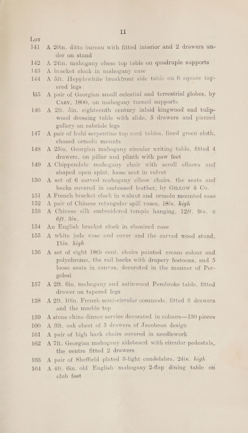 17 3l 142 143 144 145 146 147 11 A 20in. ditto bureau with fitted interior and 2 drawers un- der on stand | A 24in. mahogany chess top table on quadruple supports A bracket clock in mahogany case A dft. Hepplewhite breakfront side table on 6 square tap- ered legs A pair of Georgian small celestial and terrestrial globes, by Cary, 1800, on mahogany turned supports A 2. Sin. eighteenth century inlaid kingwood and tulip- wood dressing table with slide, 5 drawers and pierced gallery on cabriole legs A pair of buhl serpentine top card tables, lined green cloth, chased ormolu mounts A 25in. Georgian mahogany circular writing table, fitted 4 drawers, on pillar and plinth with paw feet A Chippendale mahogany chair with seroll elbows and shaped open splat, loose seat in velvet A set of 6 carved mahogany elbow chairs, the seats and backs covered in embossed leather, by Gittow &amp; Co. A French bracket clock in walnut and ormolu mounted case A pair of Chinese retangular spill vases, 18in. high A Chinese silk embroidered temple hanging, 12ft. Qin. x 6ft. Ben. An English bracket clock in ebonized case A white jade vase and cover and the carved wood stand; Alin. high A set of eight 18th cent. chairs painted cream colour and polychrome, the rail backs with drapery festoons, and 5 loose seats in canvas, decorated in the manner of Per- golesi A 2ft. 6in. mahogany and satinwood Pembroke table, fitted drawer on tapered legs A 2ft. 10in. French semi-circular commode, fitted 3 drawers and the marble top  A stone china dinner service decorated in colours—130 pieces A 8ft. oak chest of 5 drawers of Jacobean design A pair of high back chairs covered in needlework A 7ft. Georgian mahogany sideboard with circular pedestals, the centre fitted 2 drawers A pair of Sheffield plated 3-light candelabra, 24in. high A 4ft. 6in. old English mahogany 2-flap dining table on club feet
