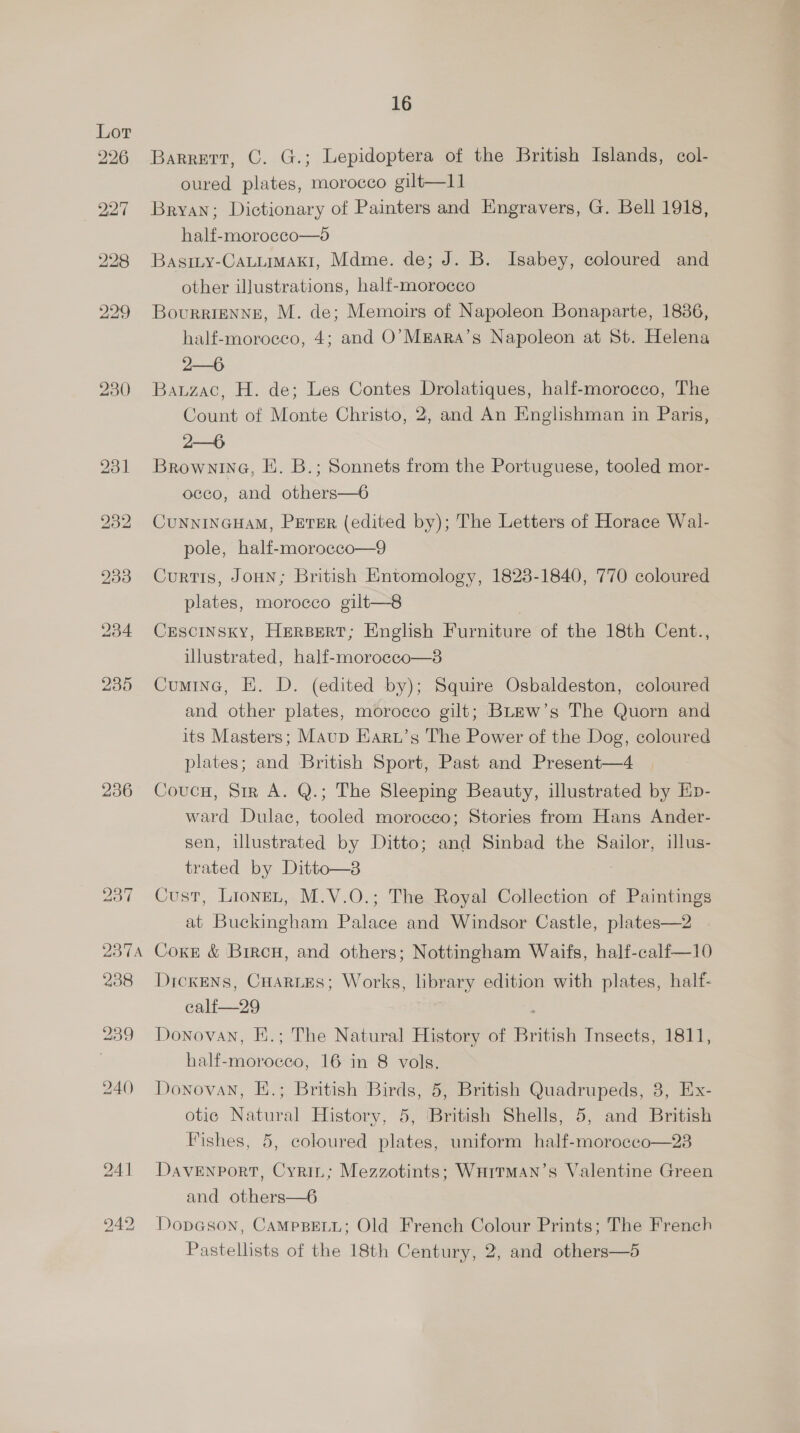230 236 16 Barrett, C. G.; Lepidoptera of the British Islands, col- oured plates, morocco gilt—l] Bryan; Dictionary of Painters and Engravers, G. Bell 1918, half-moroecco—o BasiLy-CaLLiMAk1, Mdme. de; J. B. Isabey, coloured and other illustrations, half-morocco BourrigENNE, M. de; Memoirs of Napoleon Bonaparte, 18386, half-moroeco, 4; and O’Mkara’s Napoleon at St. Helena 2—6 Bauzac, H. de; Les Contes Drolatiques, half-morocco, The Count of Monte Christo, 2, and An Englishman in Paris, 2—6 Brownina, E. B.; Sonnets from the Portuguese, tooled mor- occo, and others—6 CUNNINGHAM, PETER (edited by); The Letters of Horace Wal- pole, half-morocco—9 Curtis, JoHN; British Entomology, 1823-1840, 770 coloured plates, morocco gilt—8 | CESCINSKY, HERBERT; English Furniture of the 18th Cent., illustrated, half-moroceo—3 Cumine, EK. D. (edited by); Squire Osbaldeston, coloured and other plates, morocco gilt; BLEw’s The Quorn and its Masters; Maup Earu’s The Power of the Dog, coloured plates; and British Sport, Past and Present—4 Coucu, Sir A. Q.; The Sleeping Beauty, illustrated by Ep- ward Dulac, tooled morocco; Stories from Hans Ander- sen, iulustrated by Ditto; and Sinbad the Sailor, illus- trated by Ditto—2 Cust, LioneL, M.V.O.; The Royal Collection of Paintings at Buckingham Palace and Windsor Castle, plates—2 Coxe &amp; Bircn, and others; Nottingham Waifs, half-calf—10 DickENs, CuartEs; Works, library edition with plates, half- calf—29 ‘ Donovan, E.; The Natural History of British Insects, 1811, half-moroceco, 16 in 8 vols. Donovan, E.; British Birds, 5, British Quadrupeds, 3, Ex- otic Natural History, 5, British Shells, 5, and British Fishes, 5, coloured plates, uniform half-morocco—23 Davenport, Cyrin; Mezzotints; WHITMAN’s Valentine Green and others—6 Dopason, CAMPBELL; Old French Colour Prints; The French