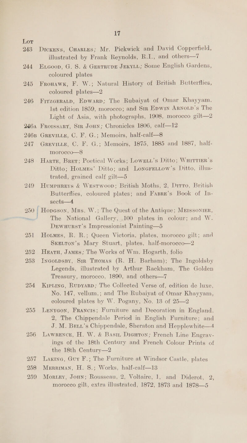 249 17 Dickens, Cartes; Mr. Pickwick and David Copperfield, illustrated by Frank Reynolds, R.I., and others—7 Excoop, G. 8. &amp; GERTRUDE JEKYLL; Some English Gardens, coloured plates Frowawk, F. W.; Natural History of British Butterflies, coloured plates—2 FrtzceRaLp, Epwarp; The Rubaiyat of Omar Khayyam. Ist edition 1859, morocco; and Sir Epwin ARNoip’s The Light of Asia, with photographs, 1908, morocco gilt—2 FRoissart, Sm Joun; Chronicles 1806, calfi—12 GREVILLE, C. F. G.; Memoirs, half-calf—8 GREVILLE, C. F. G.; Memoirs, 1875, 1885 and 1887, half- morocco—8 Harte, Bret; Poetical Works; LowgLu’s Ditto; WHITTIER’s Ditto; Hotmes’ Ditto; and LoneFrELLow’s Ditto, illus- trated, grained calf gilt—5 Humpureys &amp; Westrwoop; British Moths, 2, Dirro, British Butterflies, coloured plates; and Fasre’s Book of In- sects—4 The National Gallery, .100 plates in colour; and W. Drewauurst’s Impressionist Painting—6d Hoimes, R. R.; Queen Victoria, plates, morocco gilt; and SKELTON’s Mary Stuart, plates, half-morocco—2 Heatu, James; The Works of Wm. Hogarth, folio Incotpspy, Sir THomas (R. H. Barham); The Ingoldsby Legends, illustrated by Arthur Rackham, The Golden Treasury, morocco, 1890, and others—7 Krptine, Rupyarp; The Collected Verse of, edition de luxe, No. 147, vellum,; and The Rubaiyat of Omar Khayyam, coloured plates by W. Pogany, No. 18 of 25—2 Lenycon, Francis; Furniture and Decoration in England. 2, The Chippendale Period in English Furniture; and J. M. Brety’s Chippendale, Sheraton and Hepplewhite—4 LAwReENCcE, H. W. &amp; Basiz Dicuton; French Line Engrav- ings of the 18th Century and French Colour Prints of the 18th Century—2 Laxine, Guy F.; The Furniture at Windsor Castle, plates Merriman, H. 8.; Works, half-calf—138 morocco gilt, extra illustrated, 1872, 1873 and 1878—5 