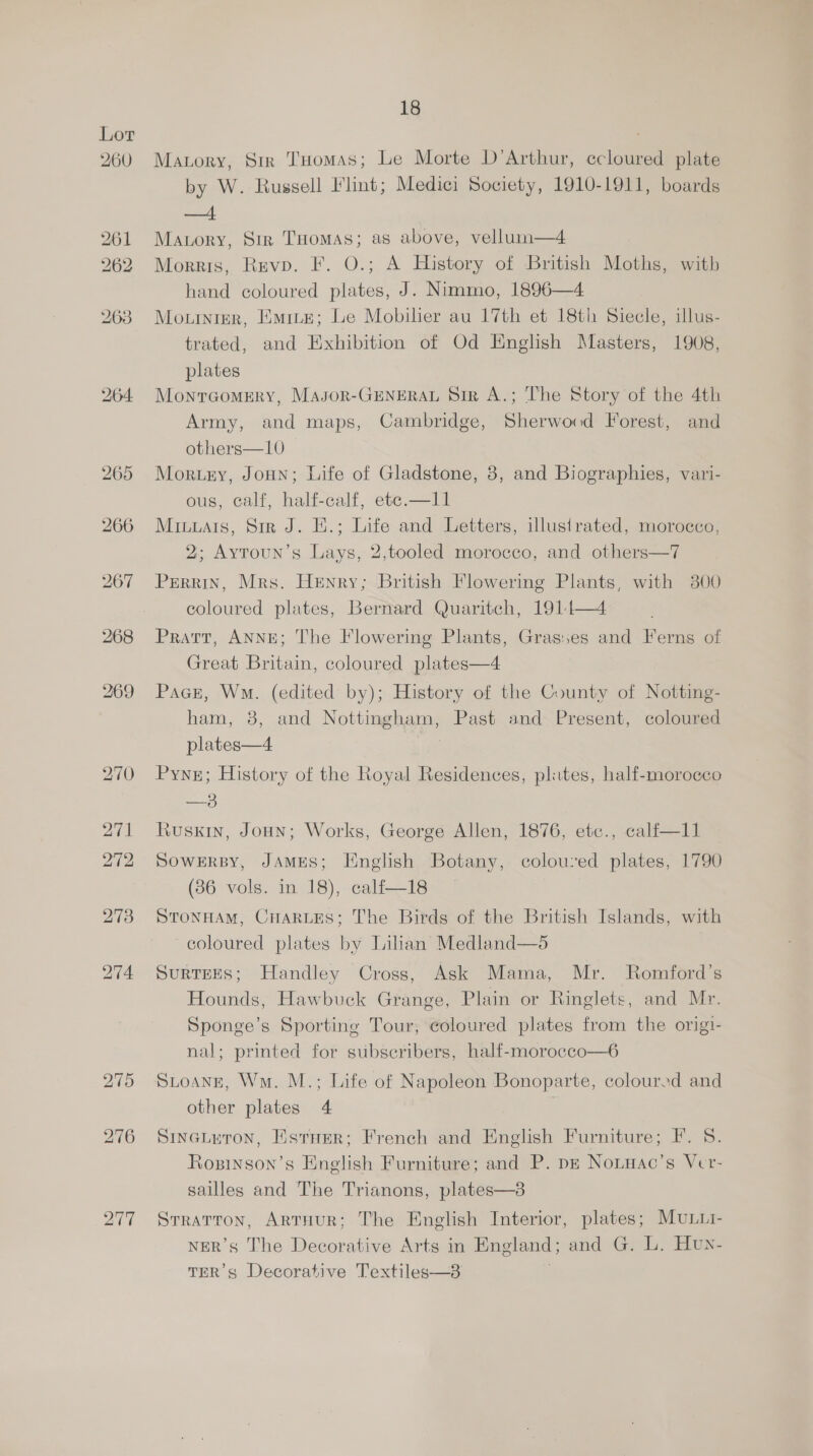 yar | 18 Matory, Sir THomas; Le Morte D’Arthur, ccloured plate by W. Russell Flint; Medici Society, 1910-1911, boards ad Mavory, Sir THomas; as above, vellunn—4 Morris, Revp. F. O.; A History of British Moths, with hand coloured plates, J. Nimmo, 1896—4 Mo.urnier, Eure; Le Mobilier au 17th et 18th Siecle, illus- trated, and Exhibition of Od English Masters, 1908, plates Monrcomery, Masor-GENERAL Sir A.; The Story of the 4th Army, and maps, Cambridge, Sherwood Forest, and others—10 Morury, Joun; Life of Gladstone, 8, and Biographies, vari- ous, calf, half-calf, ete.—11 Miuuais, Sir J. E.; Life and Letters, illustrated, morocco, 2; Aytoun’s Lays, 2,tooled morocco, and others—7 Perrin, Mrs. Henry; British Flowering Plants, with 3800 coloured plates, Bernard Quaritch, 1914—4 Prart, Anne; The Flowering Plants, Grasses and Ferns of Great Britain, coloured plates—4 Pace, Wm. (edited by); History of the County of Notting- ham, 8, and Nottingham, Past and Present, coloured plates—4 Pyne; History of the Royal Residences, plites, half-morocco —3 Ruski, Joun; Works, George Allen, 1876, etc., calf—11 SOWERBY, JAMES; English Botany, coloured plates, 1790 STONHAM, CHARLES; The Birds of the British Islands, with coloured plates by Lilian Medland—é SURTEES; Handley Cross, Ask Mama, Mr. Romford’s Hounds, Hawbuck Grange, Plain or Ringlets, and Mr. Sponge’s Sporting Tour, coloured plates from the origi- nal; printed for subscribers, half-morocco—6 Stoange, Wn. M.; Life of Napoleon Bonoparte, coloured and other plates 4 Sineuuron, Estaer; French and English Furniture; F. S. Rozinson’s English Furniture; and P. pz Nonwac’s Ver- sailles and The Trianons, plates—38 Stratton, ArtHuR; The English Interior, plates; MULLI- NER’s The Decorative Arts in England; and G. L. Huy- TER’s Decorative Textiles—8 |