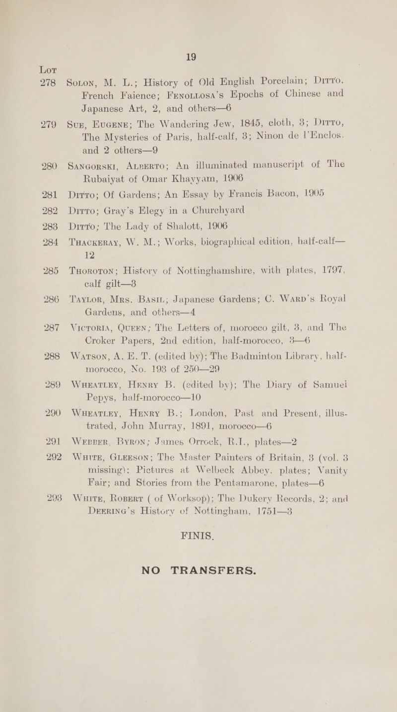 278 279 293 19 Soton, M. L.; History of Old English Porcelain; Dirvo. French Faience; Frnottosa’s Epochs of Chinese and Japanese Art, 2, and others—6 Suz, Eucene; The Wandering Jew, 1845, cloth, 3; Drrto, The Mysteries of Paris, half-calf, 8; Ninon de I’Enclos. and 2 others—9 Sancorsk1, Aueerro; An illuminated manuscript of The Rubaiyat of Omar Khayyam, 1906 Drrro; Of Gardens; An Essay by Francis Bacon, 1905 Dirro; Gray’s Elegy in a Churchyard Dirto; The Lady of Shalott, 1906 TuackEeRAy, W. M.; Works, biographical edition, half-calf— 12 TuHoroton; History of Nottinghamshire, with plates, 1797, calf gilt—8 Taytor, Mrs. Basi; Japanese Gardens; C. Warp’s. Royal Gardens, and others—4 VicroriA, QuEEN; The Letters of, morocco gilt, 3, and The Croker Papers, 2nd edition, half-morocco, 3—6 Watson, A. E. T. (edited by); The Badminton Library, half- morocco, No. 198 of 250—29 WHEATLEY, Henry B. (edited by); The Diary of Samuei Pepys, half-morocco—10 WuHearTLey, Henry B.; London, Past and Present, illus- trated, John Murray, 1891, morocco—6 Wepever, Byron; James Orrock, R.I., plates—2 Wuire, GLEESON; The Master Painters of Britain, 8 (vol. 8 missing); Pictures at Welbeck Abbey. plates; Vanity Fair; and Stories from the Pentamarone, plates—6 Waits, Ropsert ( of Worksop); The Dukery Records, 2; and DEERING’s History of Nottingham, 1751—8 FINIS. NO TRANSFERS.
