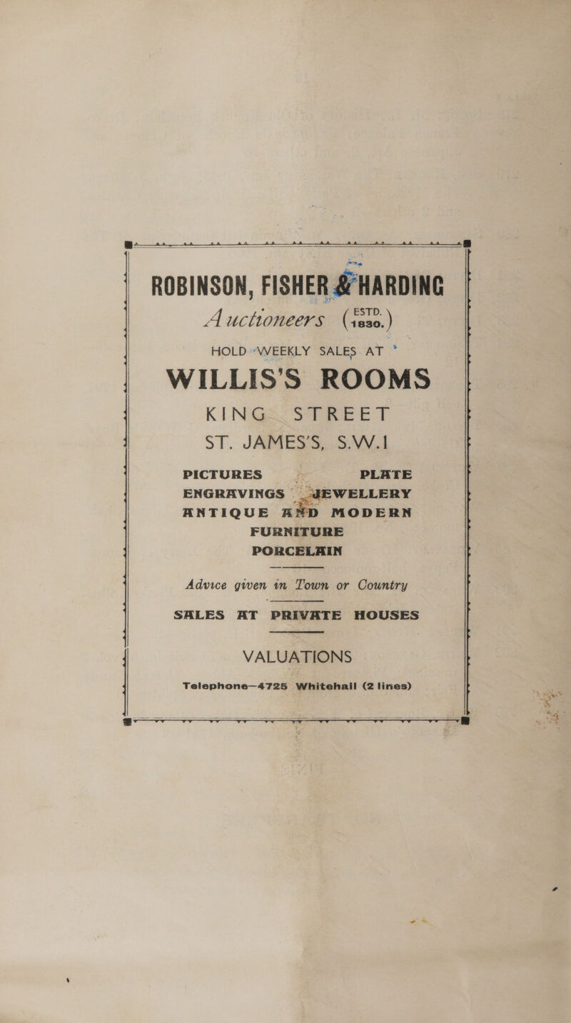    Fee) ROBINSON, FISHER &amp; HARDING Auctioneers (:ss0.) HOLD “VWWEEKLY SALES ar WILLIS'S ROOMS K INGA See TY ST. JAMES S.. 3:VV4 PICTURES > PLATE ENGRAVINGS _ J ANTIQUE AND FURNITURE PORCELAIN    Advice gwen tn Town or Country  SALES AT PRIVATE HOUSES  VALUATIONS Telephone—4725 Whitehall (2 lines)   t