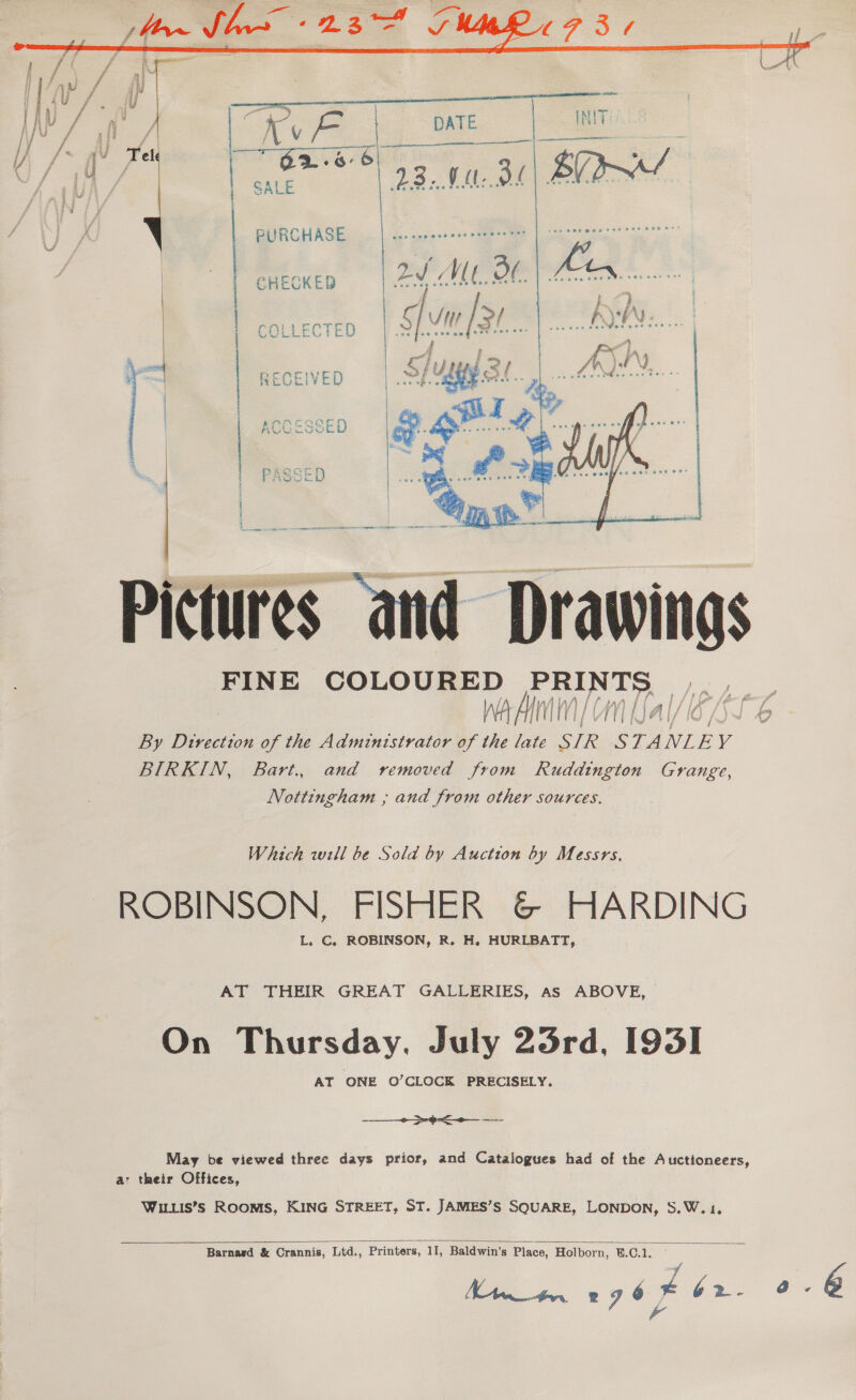  Nt mr a Wi 7 t Py | Ke DATE NIT ly ff iy f / | SALE aad 23. VU. oe BY  i | BURCHASEE | gare OS a ae | CHECKED 2d We 30 Fen | } y ; Rect g vn 3 ete COLLECTE NE | { i ad RECEIVED     Pictures Drawings FINE COLOURED toca oe By Direction of the Administrator of the ae yh STANLEY BIRKIN, Bart. and removed from Ruddington Grange, Nottingham ,; and from other sources.  Which will be Sold by Auction by Messrs. ROBINSON, FISHER &amp; HARDING L. C. ROBINSON, R. H. HURLBATT, AT THEIR GREAT GALLERIES, as ABOVE, On Thursday. July 23rd, 1935] AT ONE O’CLOCK PRECISELY. ——_- -¢< May be viewed three days prior, and Catalogues had of the Auctioneers, a: their Offices, Wiis’s Rooms, KING STREET, ST. JAMES’S SQUARE, LONDON, S.W.1   Barnard &amp; Crannis, Ltd., Printers, 11, Baldwin’s Place, Holborn, U.C.1. MA tr. og 6 Fb. 0. @ \4