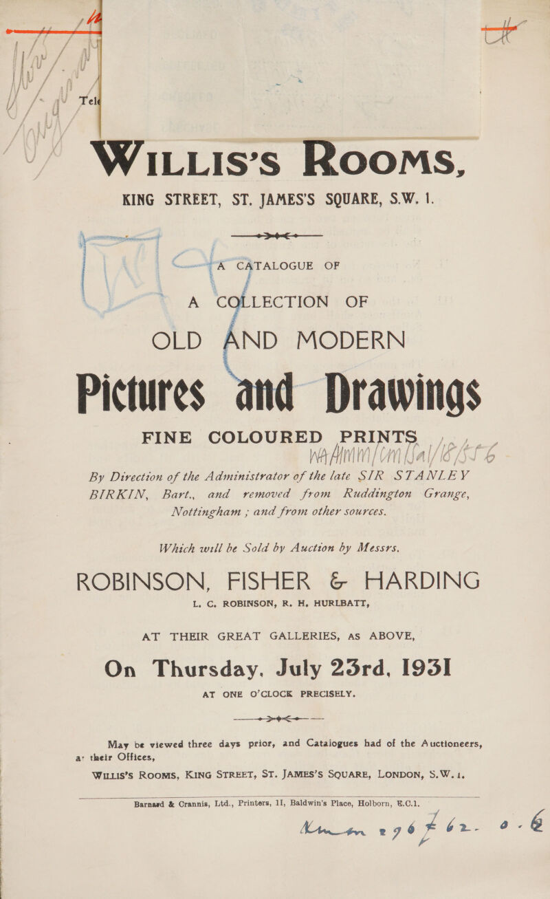  WILLIs’s Rooms, KING STREET, ST. JAMES’S SQUARE, S.W. |. ee Sum A” CATALOGUE OF EE Spe 5 ONAN 9 acu BaP +   OLD AND MODERN Pictures and — FINE SOLO Nee, baton teal ey ere By Direction of the Admintstrator of vie ue SIR STA NLE y BIRKIN, Bart. and removed from Ruddingion Grange, Nottingham ; and from other sources. Which will be Sold by Auction by Messrs. ROBINSON, FISHER &amp; HARDING L. C. ROBINSON, R. H. HURLBATT, AT THEIR GREAT GALLERIES, As ABOVE, On Thursday. July 25rd, 1935] May be viewed three days prior, and Cataiogues had of the Auctioneers, a their Offices, Wituis’s Rooms, KING STREET, ST. JAMES’S SQUARE, LONDON, S.W. 1.  Barnasd &amp; Crannis, Ltd., Printers, 11, Baldwin’s Place, Holborn, U.C.1. 7 , a a 296 F b2- 0-6 A