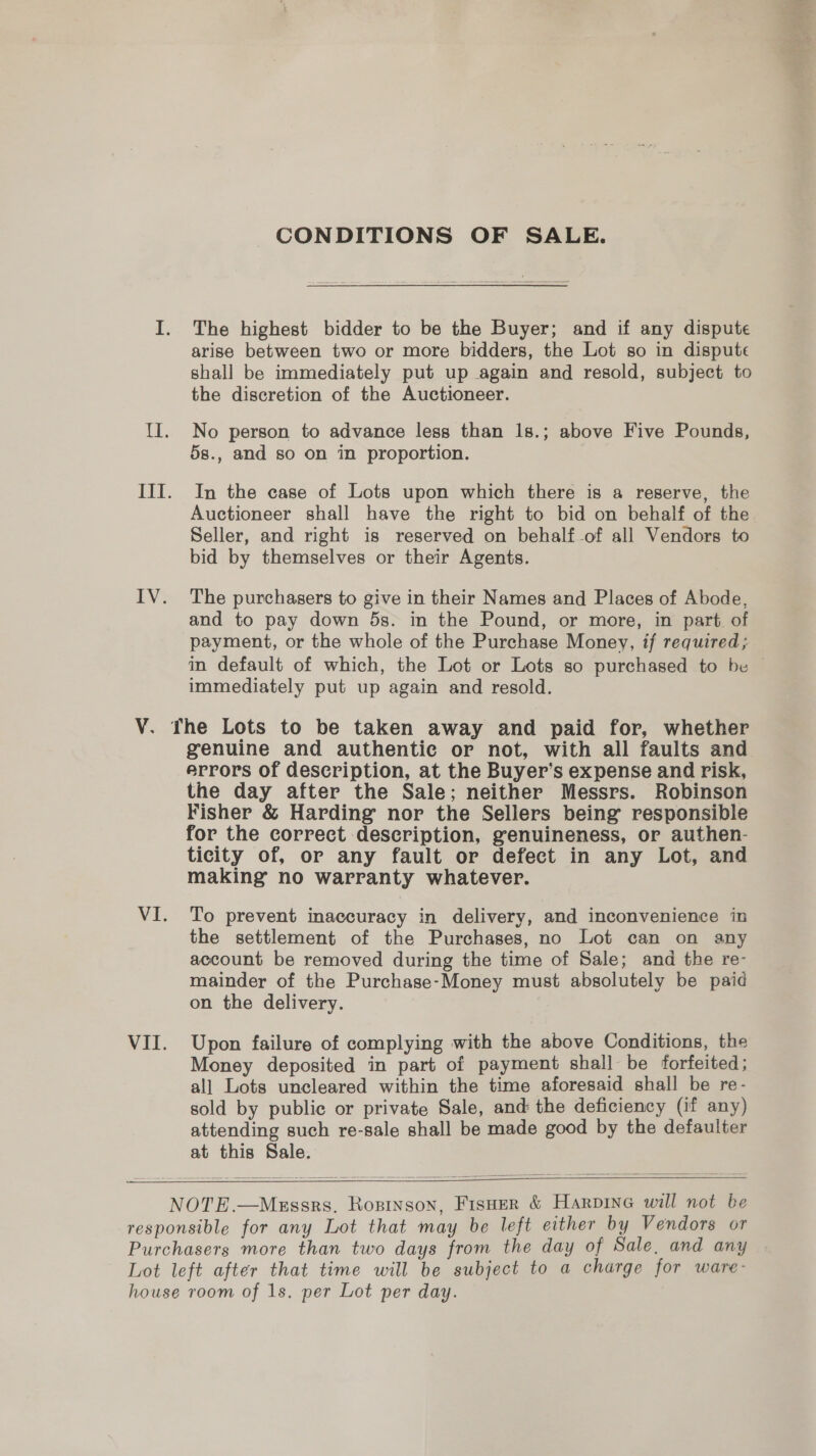 IV. CONDITIONS OF SALE. The highest bidder to be the Buyer; and if any dispute shall be immediately put up again and resold, subject to the discretion of the Auctioneer. No person to advance less than 1s.; above Five Pounds, 5s., and so on in proportion. In the case of Lots upon which there is a reserve, the Auctioneer shall have the right to bid on behalf of the Seller, and right is reserved on behalf -of all Vendors to bid by themselves or their Agents. The purchasers to give in their Names and Places of Abode, and to pay down 5s. in the Pound, or more, in part. of payment, or the whole of the Purchase Money, if required; in default of which, the Lot or Lots so purchased to be © immediately put up again and resold. VI. VI. genuine and authentic or not, with all faults and errors of description, at the Buyer’s expense and risk, the day after the Sale; neither Messrs. Robinson Fisher &amp; Harding nor the Sellers being responsible for the correct description, genuineness, or authen- ticity of, or any fault or defect in any Lot, and making no warranty whatever. To prevent inaccuracy in delivery, and inconvenience in the settlement of the Purchases, no Lot can on any account be removed during the time of Sale; and the re- mainder of the Purchase-Money must absolutely be paid on the delivery. Upon failure of complying with the above Conditions, the Money deposited in part of payment shall be forfeited; all Lots uncleared within the time aforesaid shall be re- sold by public or private Sale, and the deficiency (if any) attending such re-sale shall be made good by the defaulter at this Sale.  