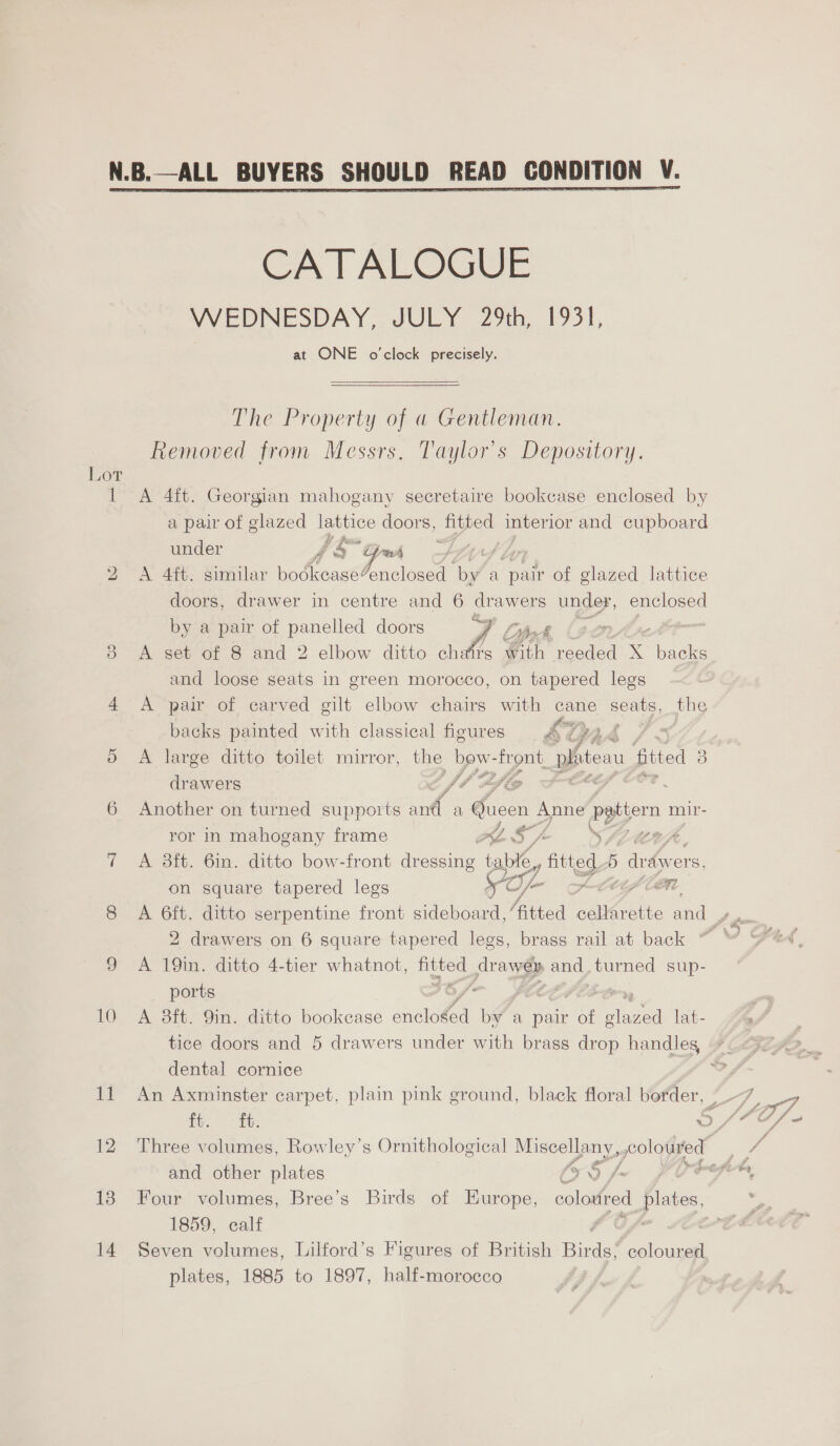  Lot 1 bo OX 10 tf 12 13 14 CATALOGUE WEDNESDAY, JULY 29th, 1951, at ONE o'clock precisely.  The Property of a Gentleman. Removed from Messrs, Taylor's Depository. A 4ft. Georgian mahogany secretaire bookcase enclosed by a pair of glazed lattice doors, fitted interior and cupboard under y hom beak =. 7 A 4ft. similar bodkcase4enclosed ‘of a “pair of glazed lattice doors, drawer in centre and 6 drawers under, enclosed by a pair of panelled doors Aé Litet. (ge A set of 8 and 2 elbow ditto chatrs Gh reeded x Tpaeles and loose seats in green morocco, on tapered legs A pair of carved gilt elbow chairs with cane seats, the fio % if ri * backs painted with classical figures &amp; GA A large ditto toilet mirror, the ove ‘front. phiteau fitted 2 drawers fh dle | a Another on turned supports cot a Queen ee pptten n mir- ror in mahogany frame Aa, OE A 3ft. 6in. ditto bow-front eta ‘tabi aa b draivers, (Of- Men on square tapered legs - 7 tosk 2 drawers on 6 square tapered legs, brass rail at back A 19in. ditto 4-tier whatnot, Be drawer and, turned sup- ports A 3ft. 9in. ditto bookcase ee A Wha a pair of ee lat- dental cornice and other plates x0 /- Four volumes, Bree’s Birds of Europe, colouired plates, 1859, calf , Seven volumes, Lilford’s Figures of British Bias coloured plates, 1885 to 1897, half-morocco