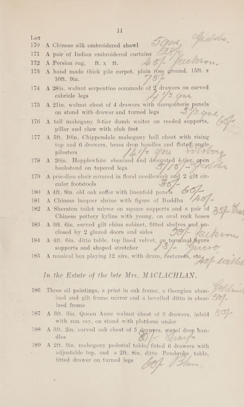 183 184 185 186 187 188 189 11 wen — A Chinese silk embroidered shawl Le ha yf A pair of Indian embroidered curtains hy A Persian Tuo, tt. xX baie rhe oY i. ‘ rag er al P Pi “ey 4% A hand made thick pile carpet, ae Lae Les bine 1Oft. 9mm. fo fF A 28in. walnut serpentine commode of a draw ers on carved A £ f cabriole legs oe 4 Vis [PRA A 2lin. walnut chest of 4 drawers ay sharquéterie pes on stand with drawer and turned legs WY fF Gad A tall mahogany 38-tier dumb waiter on reeded Ree pati fe pillar and claw with club feet A 5ft. 10in. Chippendale mahogany hall chest with rising top and 6 drawers, brass drop handles and Huts gigic. pilasters ¥/ f ie LY ow 4 : fe A E j ‘ F : Cale ; fi * ey ge di F al . ae  “> = A 20in. Hepplewhite evened dnd dagen open bookstand on tapered legs “ ay. rok i cA A prie-dieu chair covered in floral needlew al a 2 a cir- 4 Yee cular footstools yf a id Gy Zo 3 Fd / A 4ft. 9in. old oak coffer with linenfold se oY, f A Chinese lacquer shrine with figure of Buddha CAE} A Sheraton toilet mirror on square supports and a pair of Sy. Chinese pottery kylins with young, on oval rock bases ~ J A 3ft. 6in. carved gilt china cabinet, fitted shelves and pn- closed by 2 glazed doors and sides TC tp iAr A 4ft. 6in. ditto table, top lined velvet, Py teynainab 1 Sarre | is supports and shaped stretcher ‘ ‘ A i ” egg ge fh ses &amp; Y rs z A musical box playing 12 airs, with drum, Pict etcy ae pe Sh) Gay ff a Zo” <= Three oil paintings, a print in oak frame, a Georgian ebon- » ized and gilt frame mirror and a bevelled ditto in ebon- “307. ized frame A 3dft. 3in. Queen Anne walnut chest of 8 drawers, inlaid ma with sun ray, on stand with platform under | A 3ft. 2in. carved oak chest of 5 RE &amp; cy eno han- dles AU /- Of2r4rF A 2ft. 9in. mahogany pedestal table/ ‘fitted 6 ar awers with adjustable top, and a 2ft. 8in. ditto mages table, fitted drawer on turned legs hate?