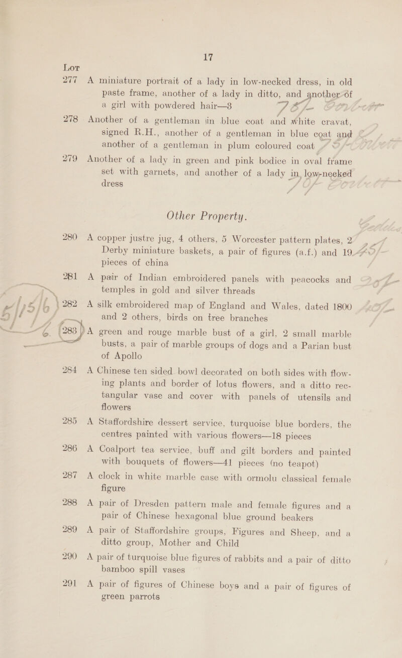 Qe 278 280 261 ey 284 17 A miniature portrait of a lady in low-necked dress, in old a girl with powdered hair—3 St fe f Another of a gentleman jin blue coat and white cravat, signed R.H., another of a gentleman in blue coat and another of a gentleman in plum coloured coat Another of a lady in green and pink bodice in aa frame set with garnets, and another of a lady in, y Lowy 7 ogee dress | é Other Property. pieces of china A pair of Indian embroidered panels with peacocks and temples in gold and silver threads A silk embroidered map of England and Wales, dated 1800 and 2 others, birds on tree branches busts, a pair of marble groups of dogs and a Parian bust of Apollo A Chinese ten sided bowl decorated on both sides with flow- ing plants and border of lotus flowers, and a ditto rec- tangular vase and cover with panels of utensils and flowers A Staffordshire dessert service, turquoise blue borders, the centres painted with various flowers—18 pieces A Coalport tea service, buff and gilt borders and painted with bouquets of flowers—41 pieces (no teapot) A clock in white marble case with ormolu classical female figure A pair of Dresden pattern male and female figures and a pair of Chinese hexagonal blue ground beakers A pair of Staffordshire groups, Figures and Sheep, and a ditto group, Mother and Child A pair of turquoise blue figures of rabbits and a pair of ditto bamboo spill vases A pair of figures of Chinese boys and a pair of figures of green parrots }
