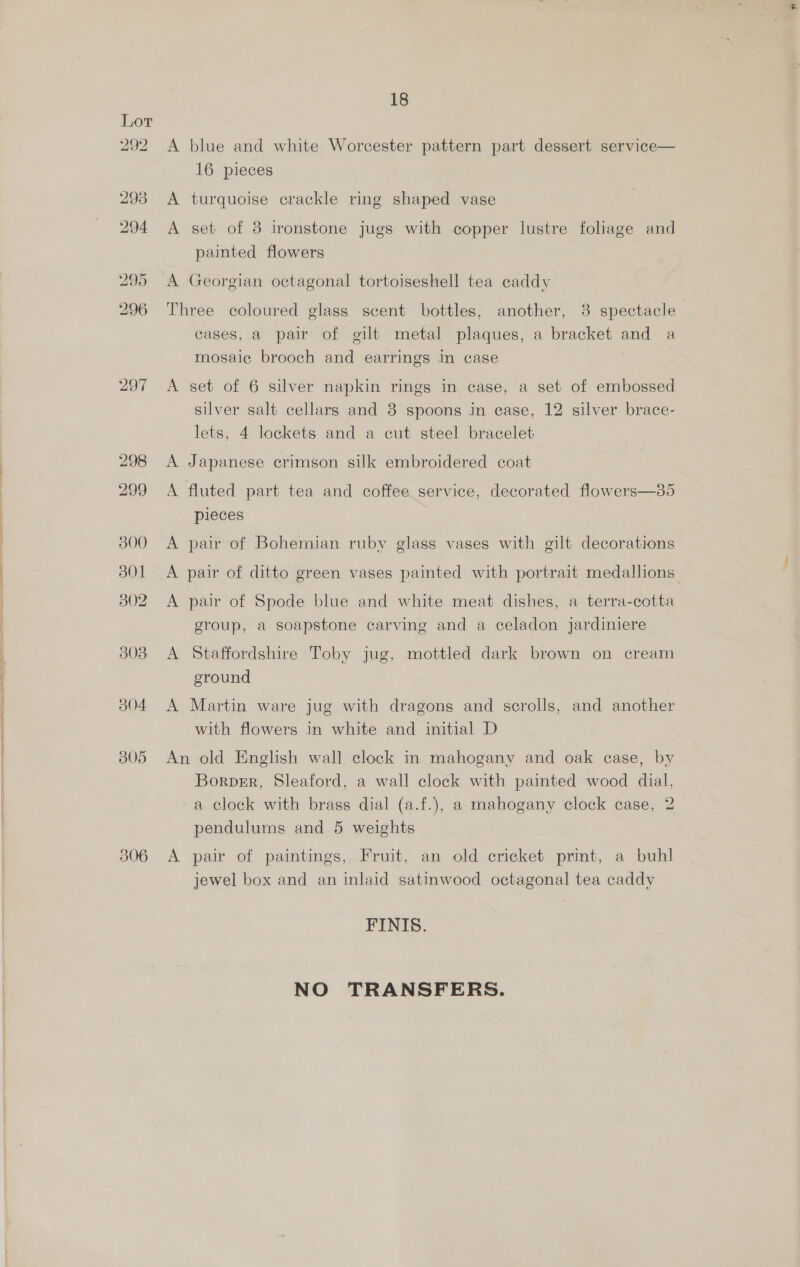 800 301 B02 303 305 306 18 A blue and white Worcester pattern part dessert service— 16 pieces A turquoise crackle ring shaped vase A set of 3 ironstone jugs with copper lustre foliage and A Georgian octagonal tortoiseshell tea caddy Three coloured glass scent bottles, another, 8 spectacle cases, a pair of gilt metal plaques, a bracket oe a A set of 6 silver napkin rings in case, a set of embossed silver salt cellars and 8 spoons in case, 12 silver brace- lets, 4 lockets and a cut steel bracelet A Japanese crimson silk embroidered coat A fluted part tea and coffee service, decorated flowers—35 pieces A pair of Bohemian ruby glass vases with gilt decorations A pair of ditto green vases painted with portrait medallions A pair of Spode blue and white meat dishes, a terra-cotta group, a soapstone carving and a celadon jardiniere A Staffordshire Toby jug, mottled dark brown on cream ground A Martin ware jug with dragons and scrolls, and another with flowers in white and initial D An old English wall clock in mahogany and oak case, by Borpsr, Sleaford, a wall clock with painted wood dial, a clock with brass dial (a.f.), a mahogany clock case, 2 pendulums and 5 weights A pair of paintings, Fruit, an old cricket print, a buhl jewel box and an inlaid satinwood octagonal tea caddy FINIS. NO TRANSFERS.