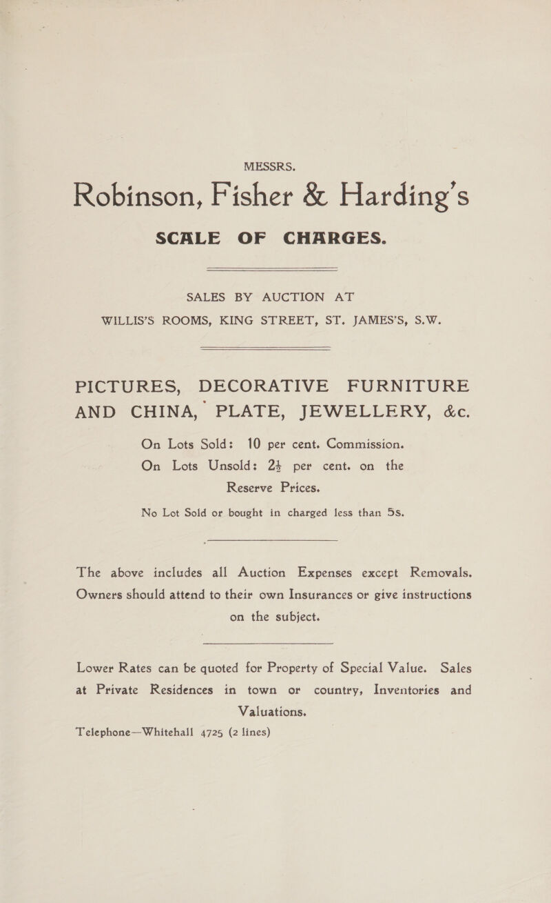 MESSRS. Robinson, Fisher &amp; Harding's SCALE OF CHARGES. SALES BY AUCTION AT WILLIS’S ROOMS, KING STREET, ST. JAMES’S, S.W. PICTURES, DECORATIVE FURNITURE AND CHINA, PLATE, JEWELLERY, &amp;c. On Lots Sold: 10 per cent. Commission. On Lots Unsold: 24 per cent. on the Reserve Prices. No Lot Sold or bought in charged less than 5s. The above includes all Auction Expenses except Removals. Owners should attend to their own Insurances or give instructions on the subject. Lower Rates can be quoted for Property of Special Value. Sales at Private Residences in town or country, Inventories and Valuations. Telephone—Whitehall 4725 (2 lines)